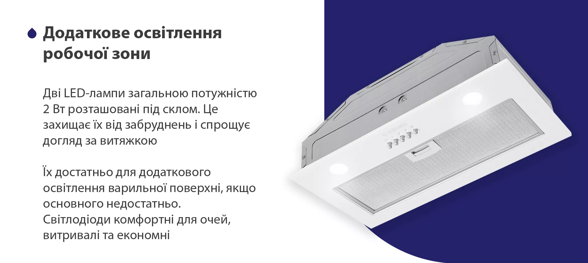 Дві LED-лампи загальною потужністю 2 Вт розташовані під склом. Це захищає їх від забруднень і спрощує догляд за витяжкою. Їх достатньо для додаткового освітлення варильної поверхні, якщо основного недостатньо. Світлодіоди комфортні для очей, витривалі та економні