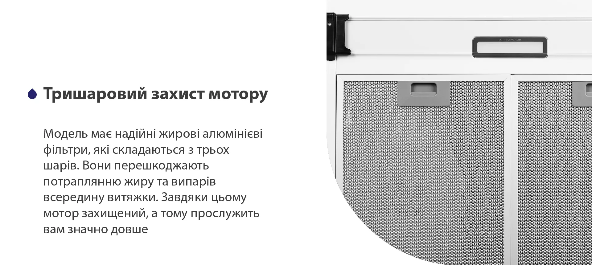 Модель має надійні жирові алюмінієві фільтри, які складаються з трьох шарів. Вони перешкоджають потраплянню жиру та випарів всередину витяжки. Завдяки цьому мотор захищений, а тому прослужить вам значно довше