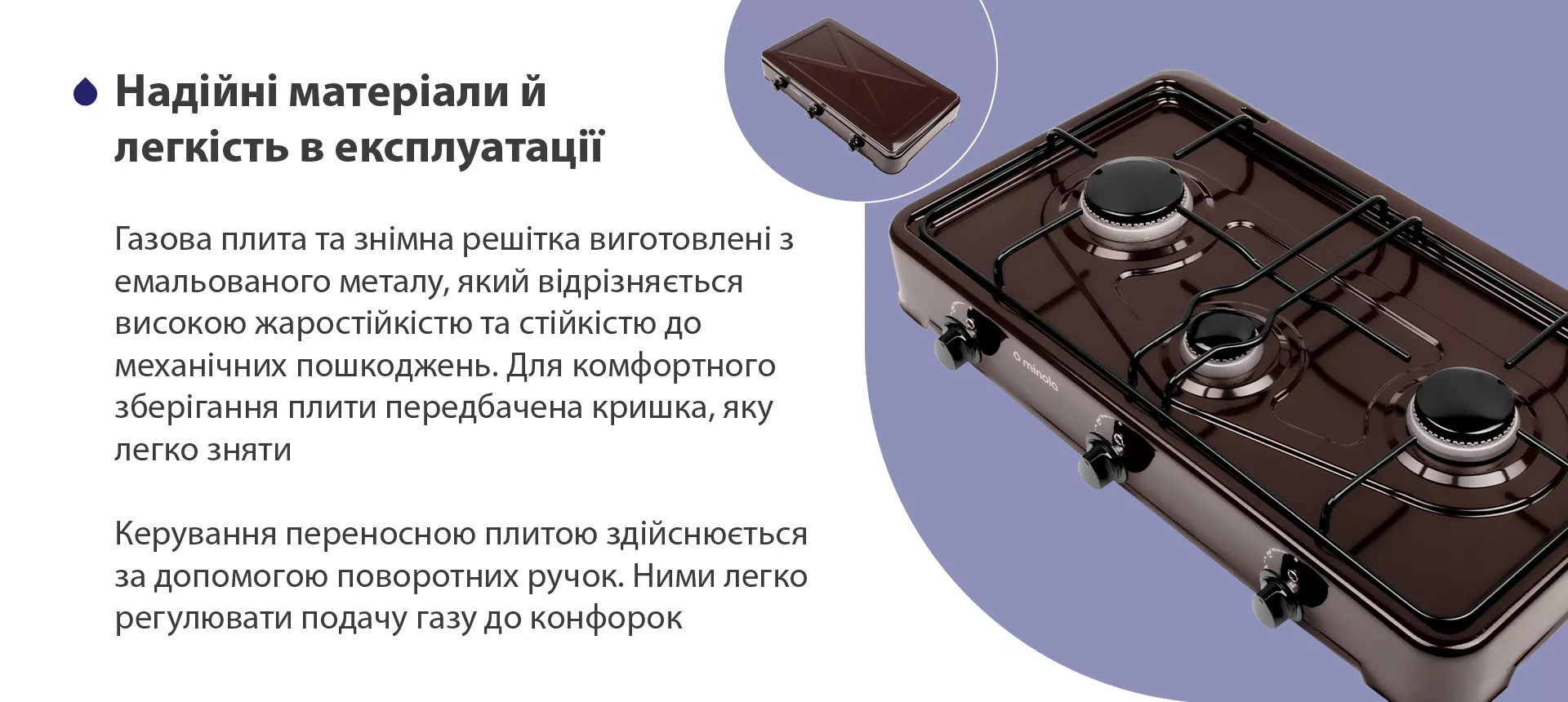 Газова плита та знімна решітка виготовлена з емальованого металу, який відрізняється високою жаростійкістю та стійкістю до механічних пошкоджень. Для комфортного зберігання плити передбачена кришка, яку легко зняти. Керування переносною плитою здійснюється за допомогою поворотних ручок. Ними легко регулювати подачу газу до конфорок