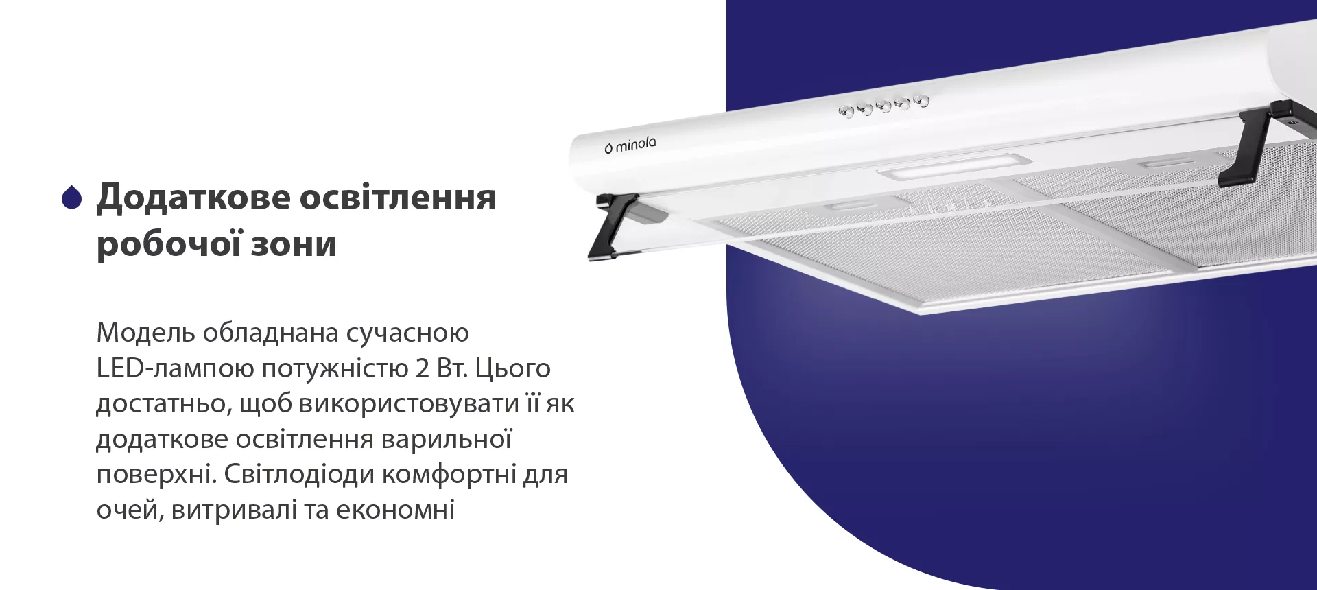 Модель обладнана сучасною LED-лампою потужністю 2 Вт. Цього достатньо, щоб використовувати її як додаткове освітлення варильної поверхні. Світлодіоди комфортні для очей, витривалі та економні
