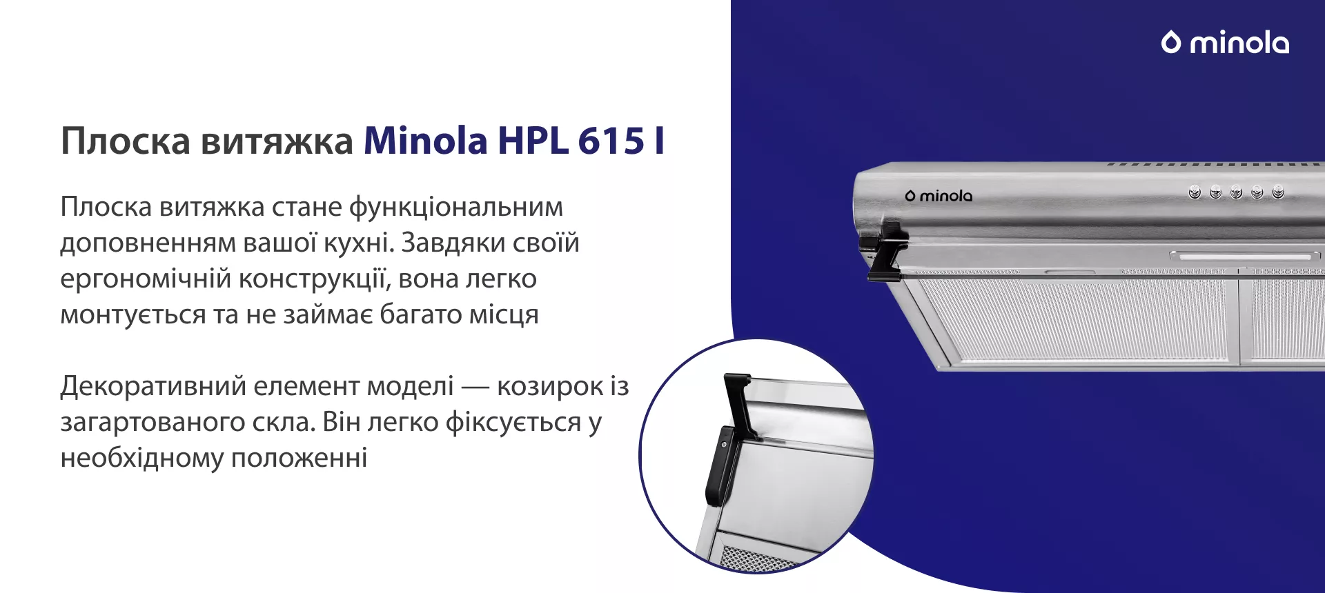 Плоска витяжка стане функціональним доповненням вашої кухні. Завдяки своїй ергономічній конструкції вона легко монтується та не займає багато місця. Декоративний елемент моделі – козирок із загартованого скла. Він легко фіксується у необхідному положенні