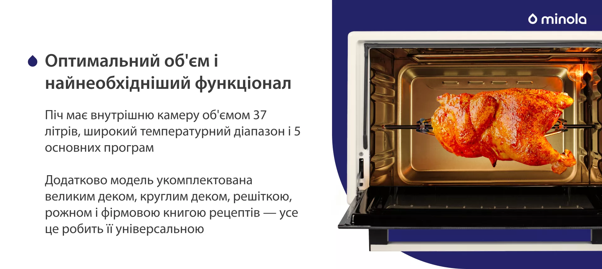Оптимальный объем и стандартный функционал Піч має внутрішню камеру об'ємом 37 літрів, широкий температурний діапазон і 5 основних програм. Додатково модель укомплектована великим деком, круглим деком, решіткою, рожном і фірмовою книгою рецептів — усе це робить її універсальною