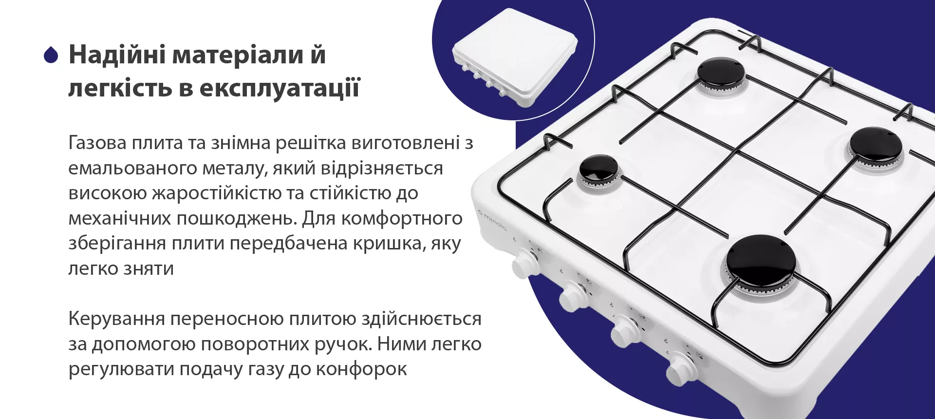 Газова плита та знімна решітка виготовлена з емальованого металу, який відрізняється високою жаростійкістю та стійкістю до механічних пошкоджень. Для комфортного зберігання плити передбачена кришка, яку легко зняти. Керування переносною плитою здійснюється за допомогою поворотних ручок. Ними легко регулювати подачу газу до конфорок