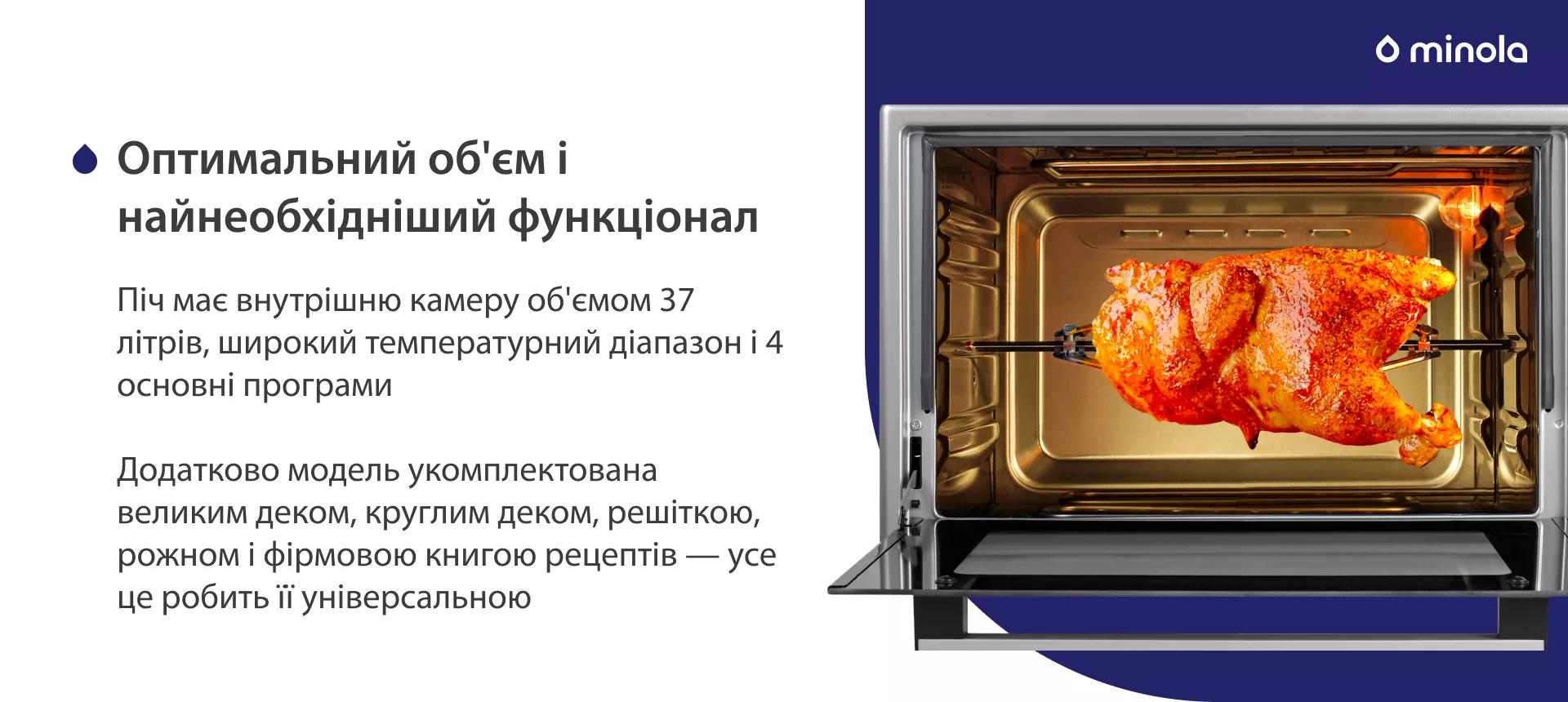 Оптимальный объем и самый необходимый функционал Піч має внутрішню камеру об'ємом 37 літрів, широкий температурний діапазон і 4 основних програми. Додатково модель укомплектована великим деком, круглим деком, решіткою, рожном і фірмовою книгою рецептів — усе це робить її універсальною