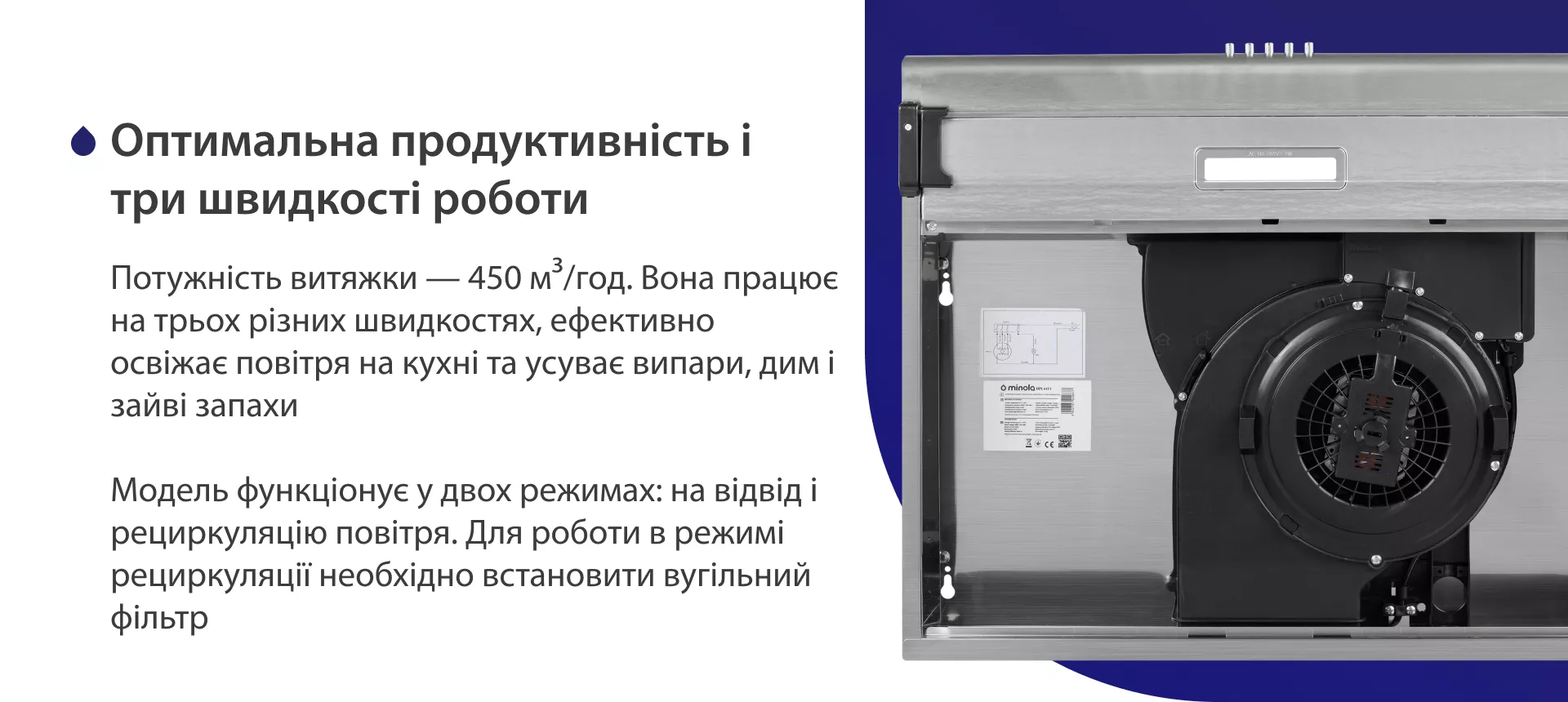 Потужність витяжки – 450 м3/год. Вона працює на трьох різних швидкостях, ефективно освіжає повітря у приміщенні та усуває випари, дим і зайві запахи. Модель функціонує у двох режимах: на відвід і рециркуляцію повітря. Для роботи в режимі рециркуляції необхідно встановити вугільний фільтр