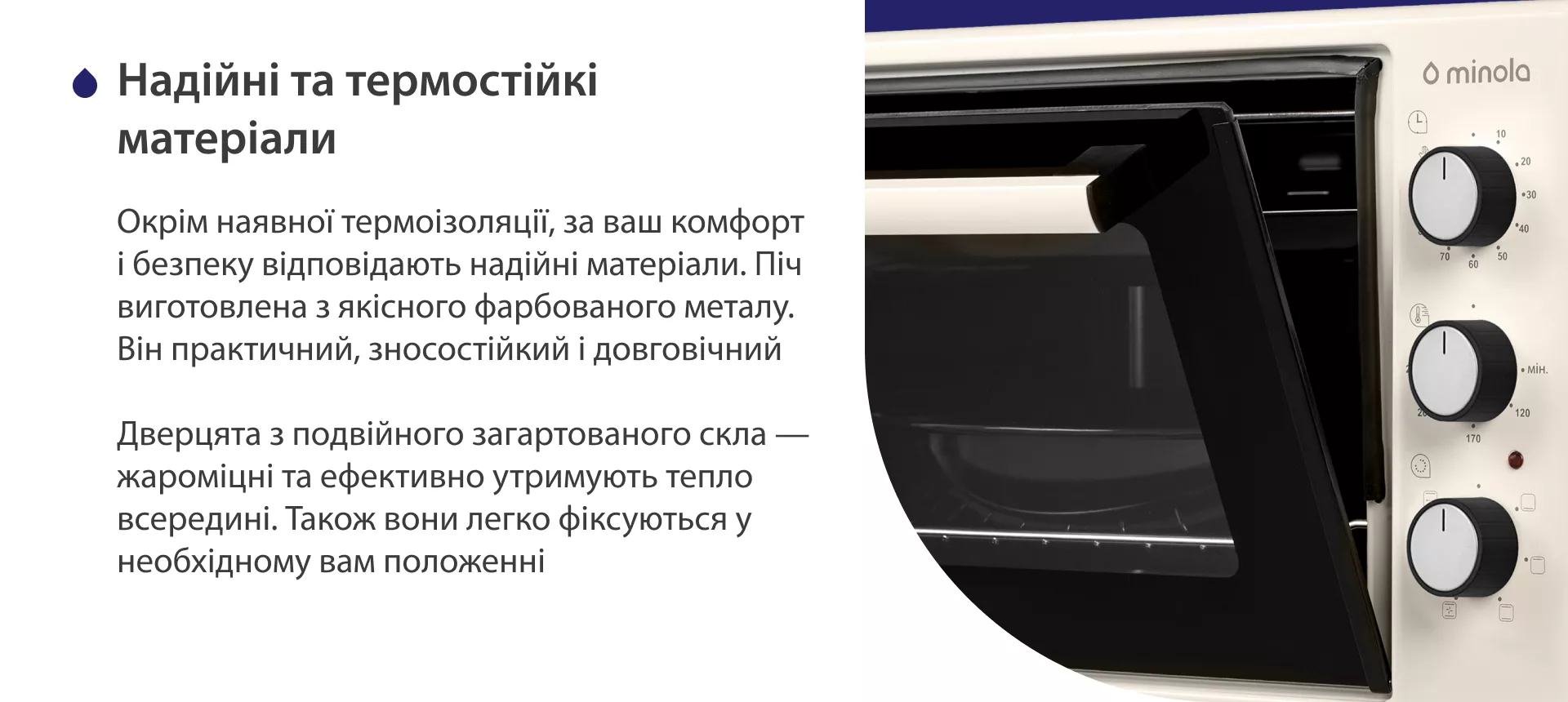Надежные и термостойкие материалы Окрім наявної термоізоляції, за ваш комфорт і безпеку відповідають надійні матеріали. Піч виготовлена з якісного фарбованого металу. Він практичний, зносостійкий і довговічний. Дверцята з подвійного загартованого скла — жароміцні та ефективно утримують тепло всередині. Також вони легко фіксуються у необхідному положенні