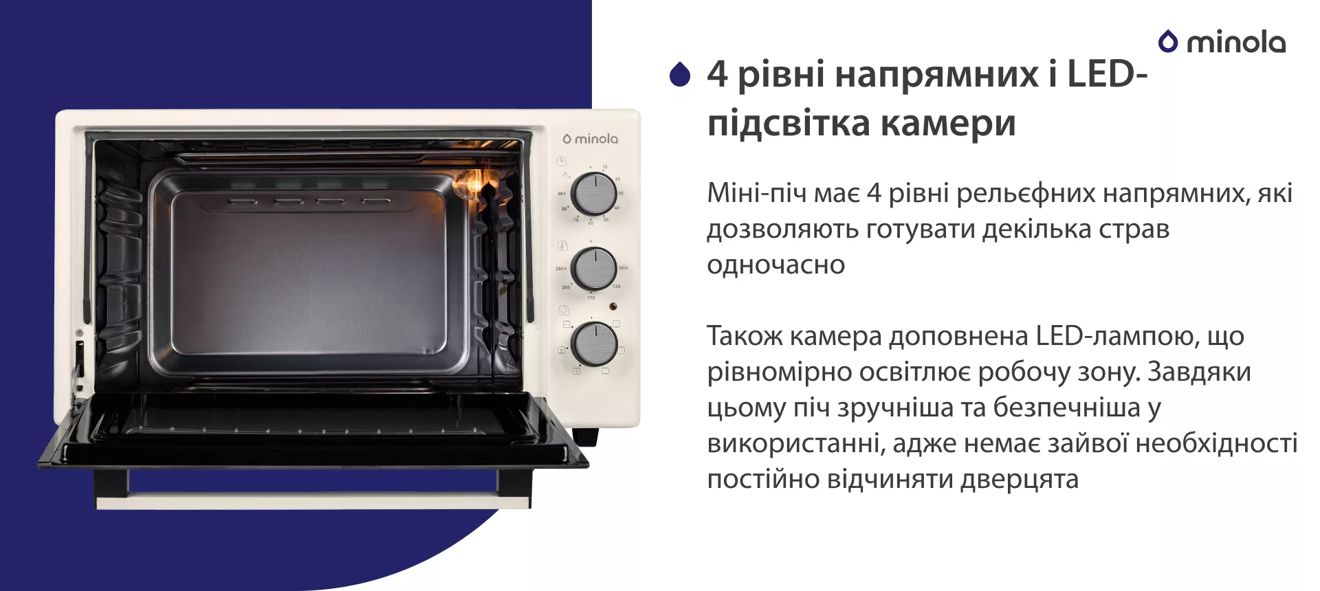4 уровня направляющих и LED-подсветка камеры Міні-піч має 4 рівні рельєфних напрямних, які дозволяють готувати декілька страв одночасно. Також камера доповнена LED-лампою, що рівномірно освітлює робочу зону. Завдяки цьому піч більш зручна та безпечна у використанні, адже немає зайвої необхідності постійно відчиняти дверцята