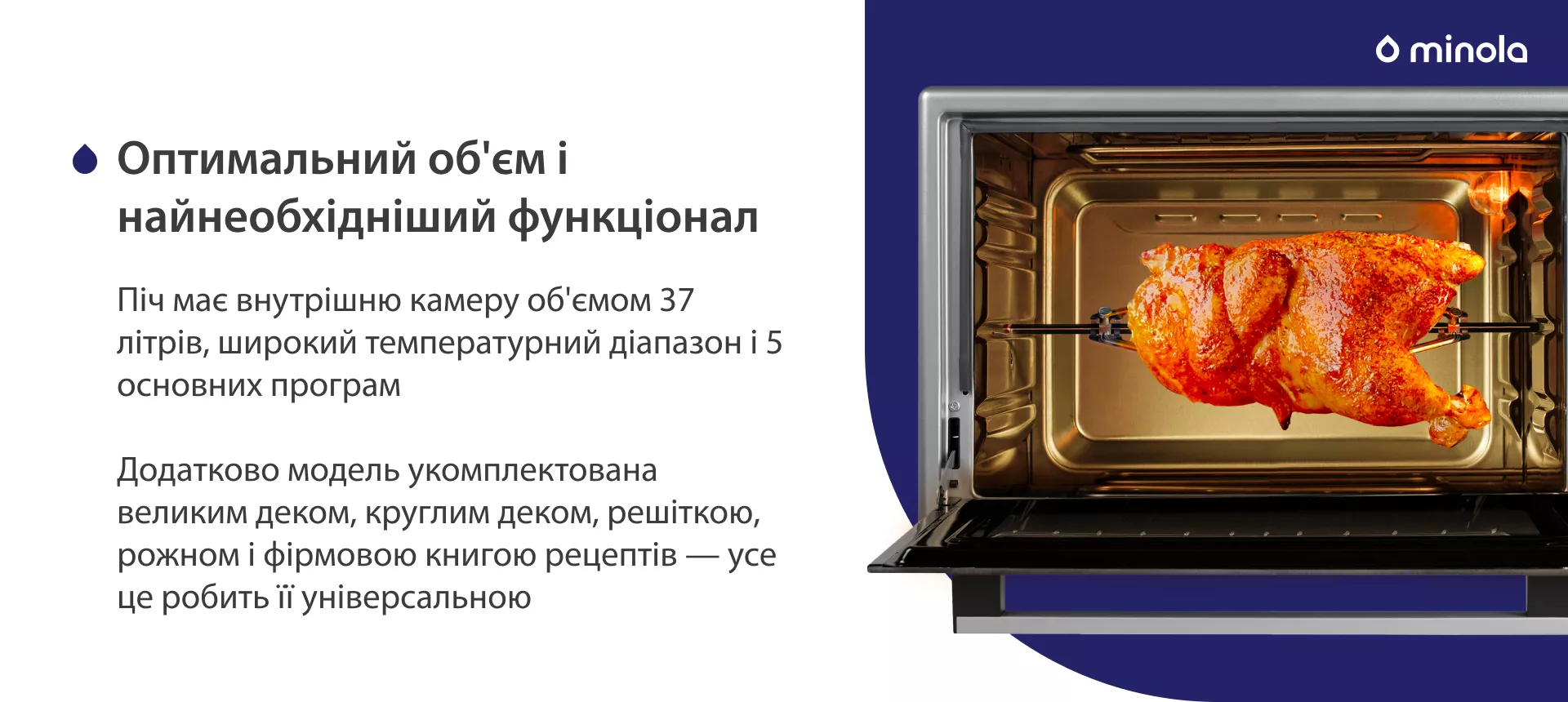 Оптимальный объем и стандартный функционал Піч має внутрішню камеру об'ємом 37 літрів, широкий температурний діапазон і 5 основних програм. Додатково модель укомплектована великим деком, круглим деком, решіткою, рожном і фірмовою книгою рецептів — усе це робить її універсальною