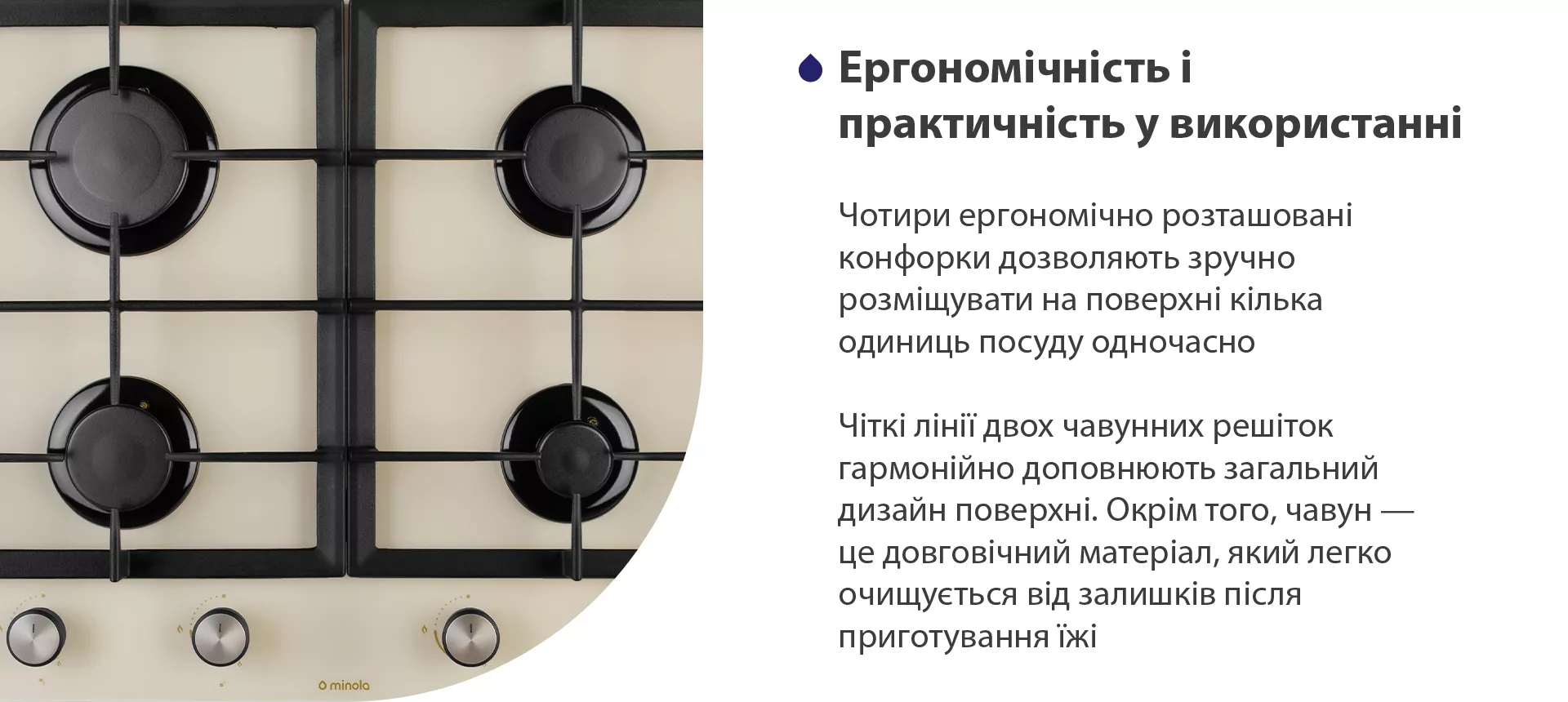 Чотири ергономічно розташовані конфорки дозволяють зручно розміщувати на поверхні кілька одиниць посуду одночасно. Чіткі лінії двох чавунних решіток гармонійно доповнюють загальний дизайн поверхні. Окрім того, чавун – це довговічний матеріал, який легко очищується від залишків після приготування їжі