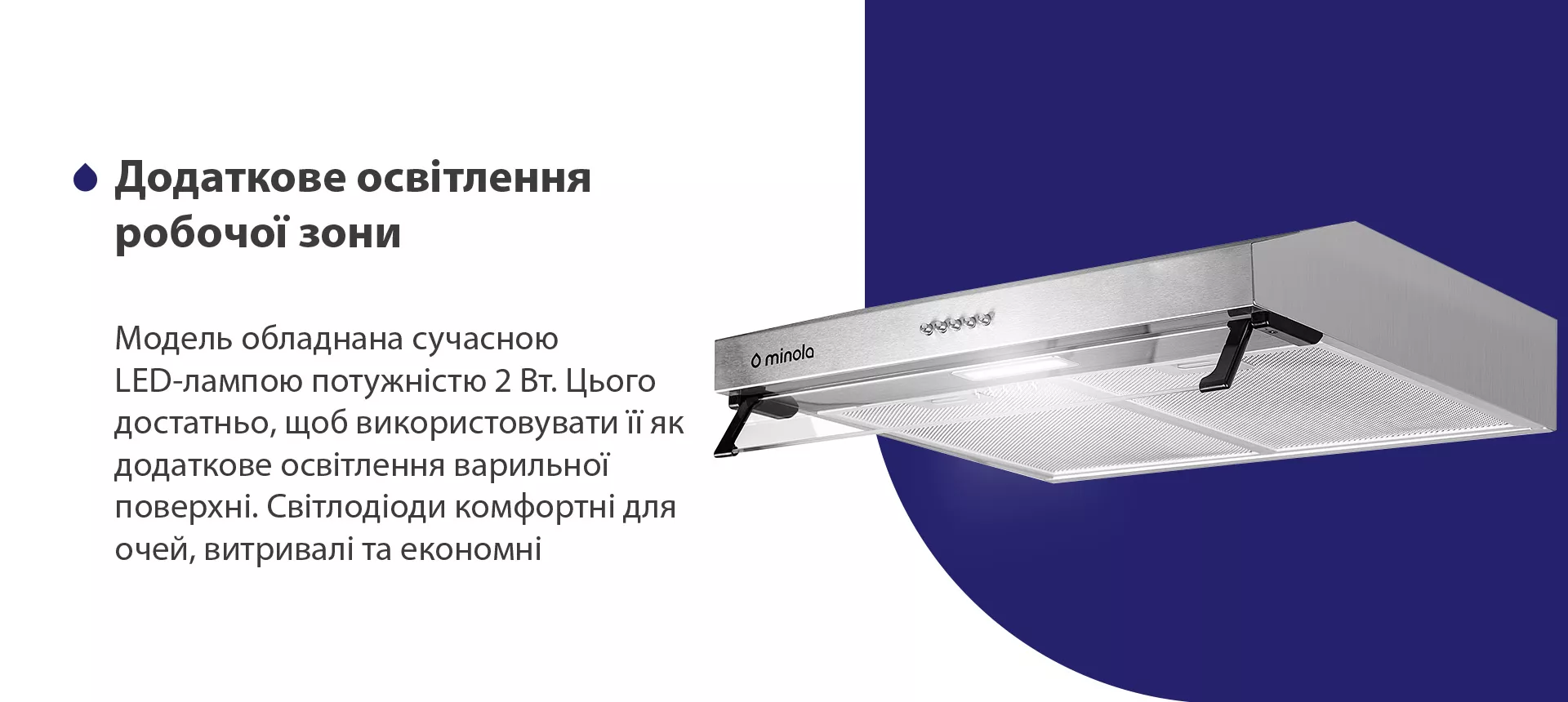 Модель обладнана сучасною LED-лампою потужністю 2 Вт. Цього достатньо, щоб використовувати її як додаткове освітлення варильної поверхні. Світлодіоди комфортні для очей, витривалі та економні