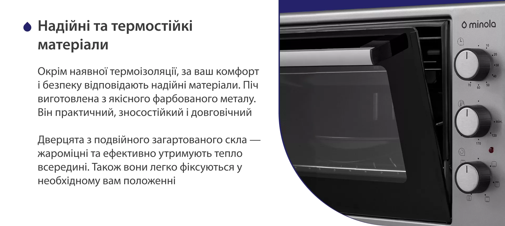 Надежные и термостойкие материалы Окрім наявної термоізоляції, за ваш комфорт і безпеку відповідають надійні матеріали. Піч виготовлена з якісного фарбованого металу. Він практичний, зносостійкий і довговічний. Дверцята з подвійного загартованого скла — жароміцні та ефективно утримують тепло всередині. Також вони легко фіксуються у необхідному положенні