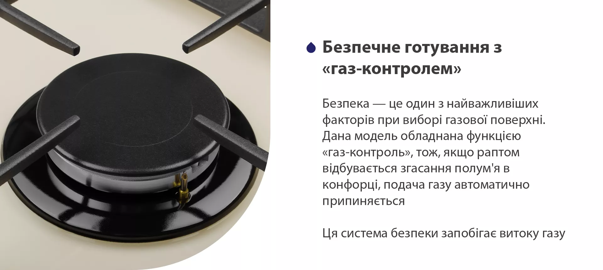 Безпека – це один з найважливіших факторів при виборі газової поверхні. Дана модель обладнана функцією газ-контроль, тож, якщо раптом відбувається згасання полум'я в конфорці, подача газу автоматично припиняється. Ця система безпеки запобігає витоку газу