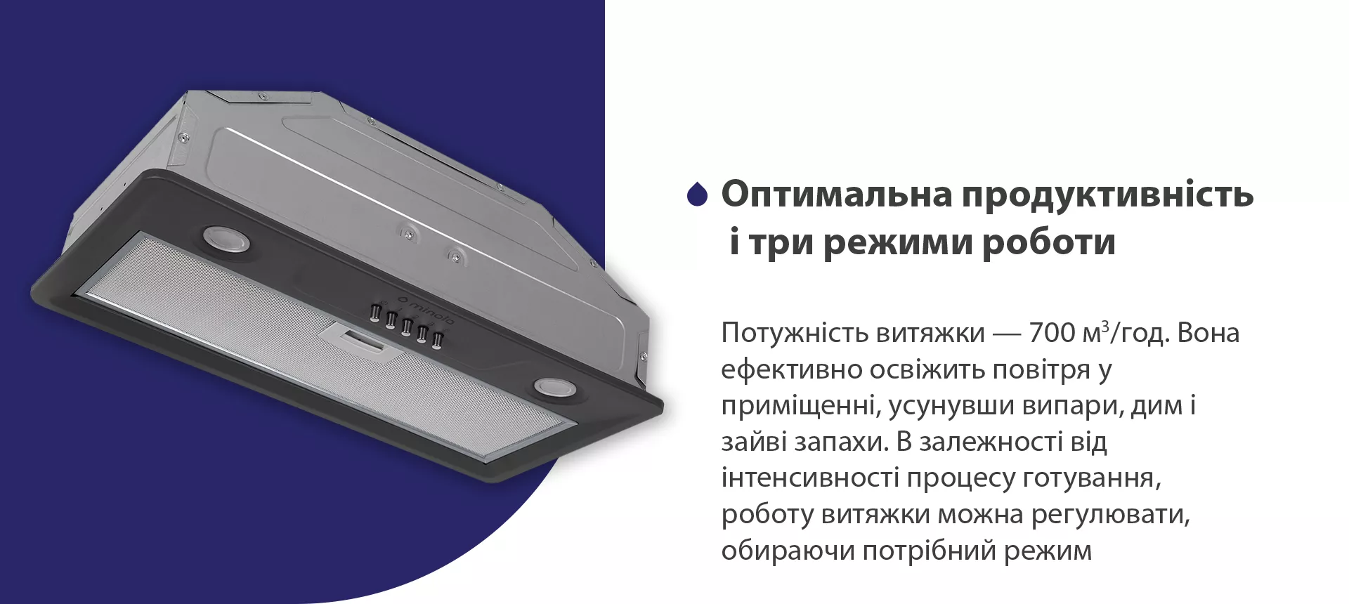 Потужність витяжки – 700 м3/год. Вона ефективно освіжить повітря у приміщенні, усунувши випари, дим і зайві запахи. В залежності від інтенсивності процесу готування, роботу витяжки можна регулювати, обираючи потрібний режим