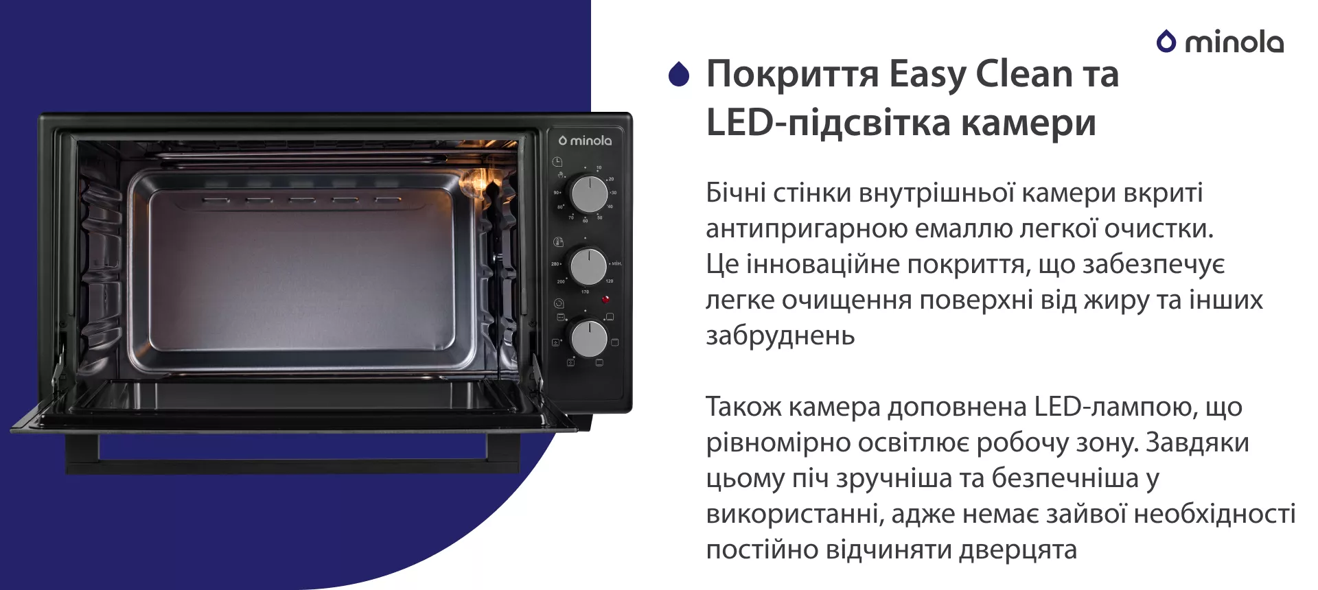 Покрытие Easy Clean и LED-подсветка камеры Бічні стінки внутрішньої камери вкриті антипригарною емаллю легкої очистки. Це інноваційне покриття, що забезпечує легке очищення поверхні від жиру та інших забруднень. Також камера доповнена LED-лампою, що рівномірно освітлює робочу зону. Завдяки цьому піч більш зручна та безпечна у використанні, адже немає зайвої необхідності постійно відчиняти дверцята