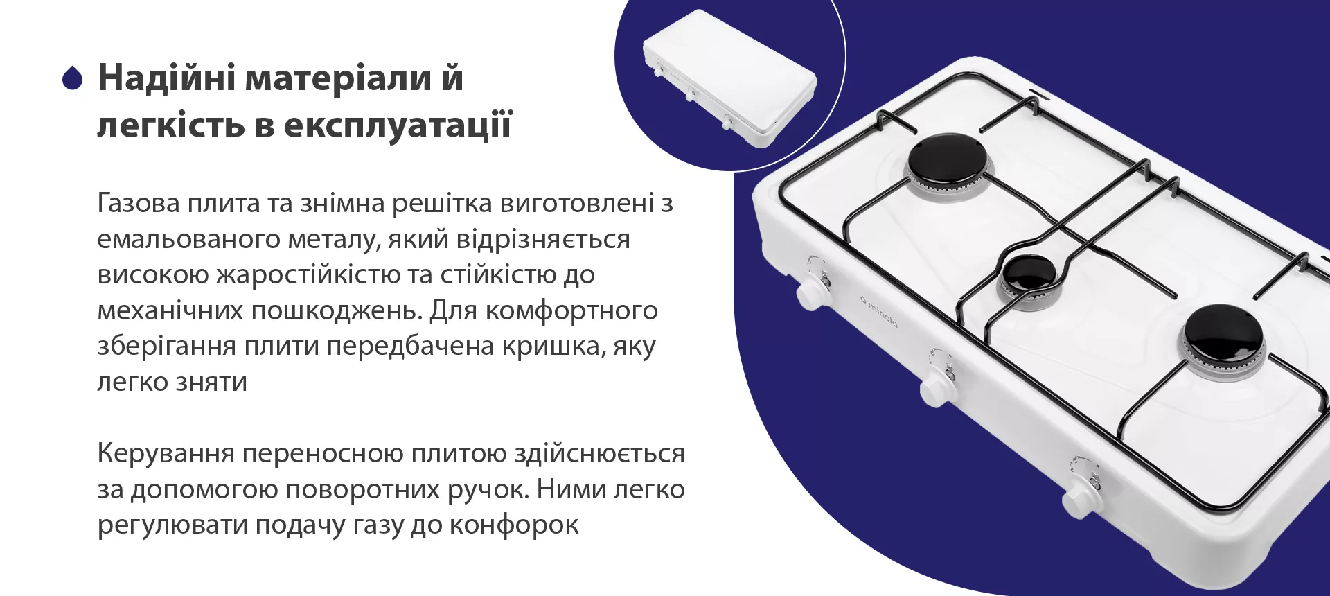 Газова плита та знімна решітка виготовлена з емальованого металу, який відрізняється високою жаростійкістю та стійкістю до механічних пошкоджень. Для комфортного зберігання плити передбачена кришка, яку легко зняти. Керування переносною плитою здійснюється за допомогою поворотних ручок. Ними легко регулювати подачу газу до конфорок