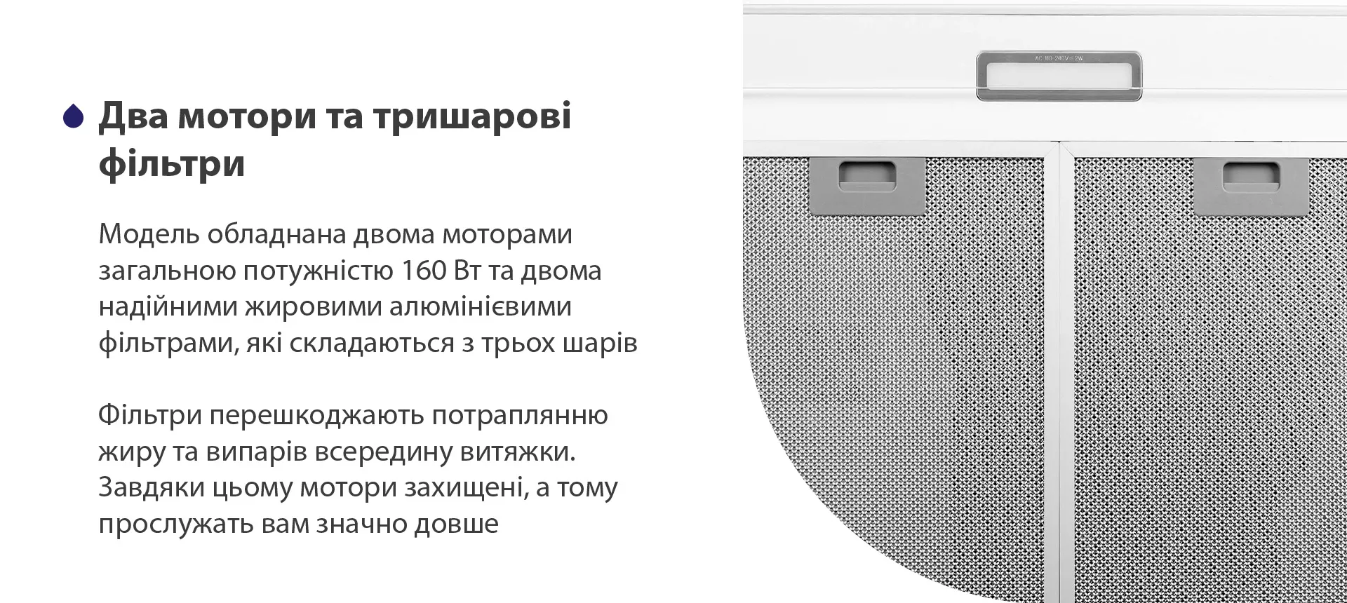 Модель має надійні жирові алюмінієві фільтри, які складаються з трьох шарів. Вони перешкоджають потраплянню жиру та випарів всередину витяжки. Завдяки цьому мотор захищений, а тому прослужить вам значно довше