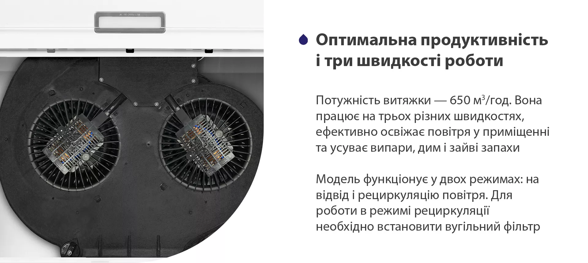 Потужність витяжки – 650 м3/год. Вона працює на трьох різних швидкостях, ефективно освіжає повітря у приміщенні та усуває випари, дим і зайві запахи. Модель функціонує у двох режимах: на відвід і рециркуляцію повітря. Для роботи в режимі рециркуляції необхідно встановити вугільний фільтр