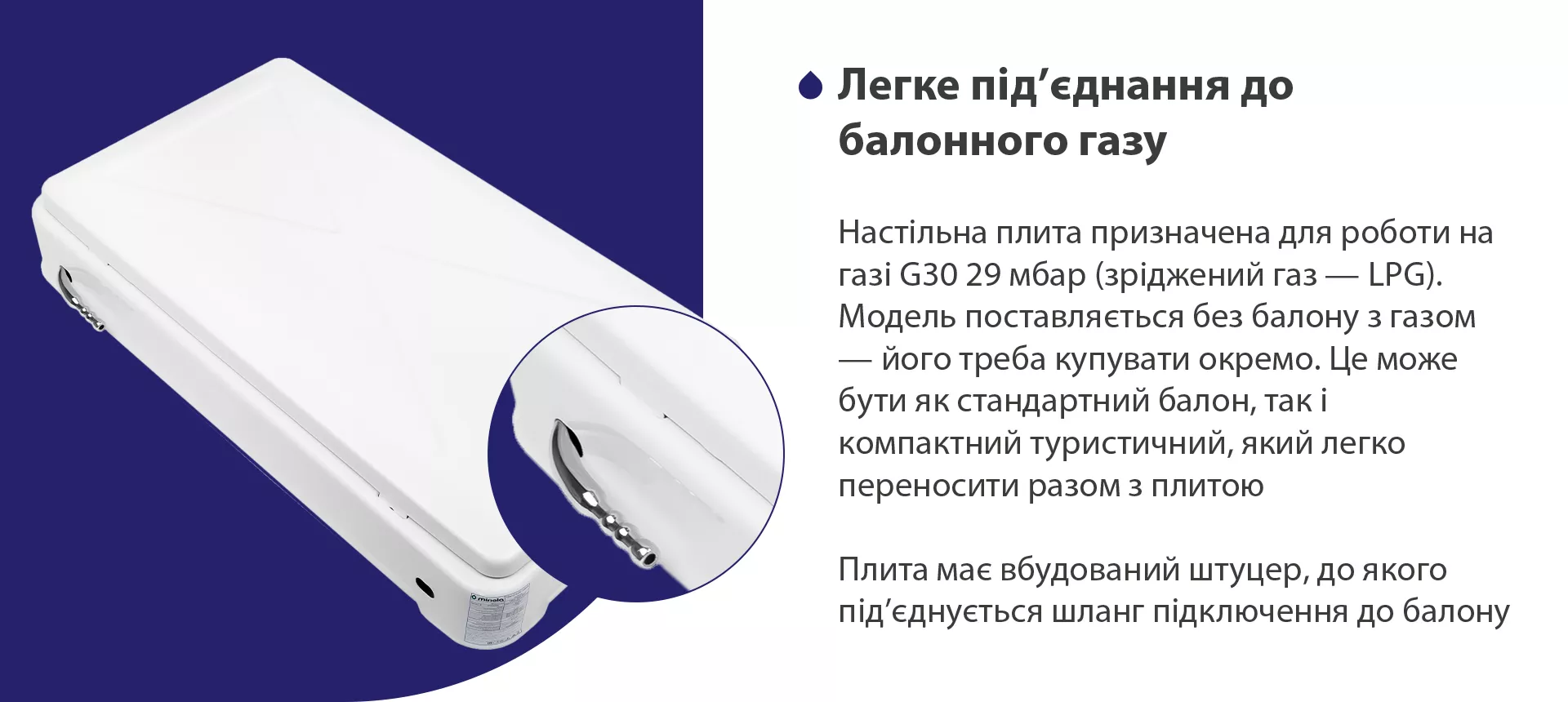 Настільна плита призначена для роботи на газі G30 29 мбар (зріджений газ – LPG). Модель поставляється без балону з газом – його треба купувати окремо. Це може бути як стандартний балон, так і компактний туристичний, який легко переносити разом з плитою. Плита має вбудований штуцер, до якого під'єднується шланг підключення до балону