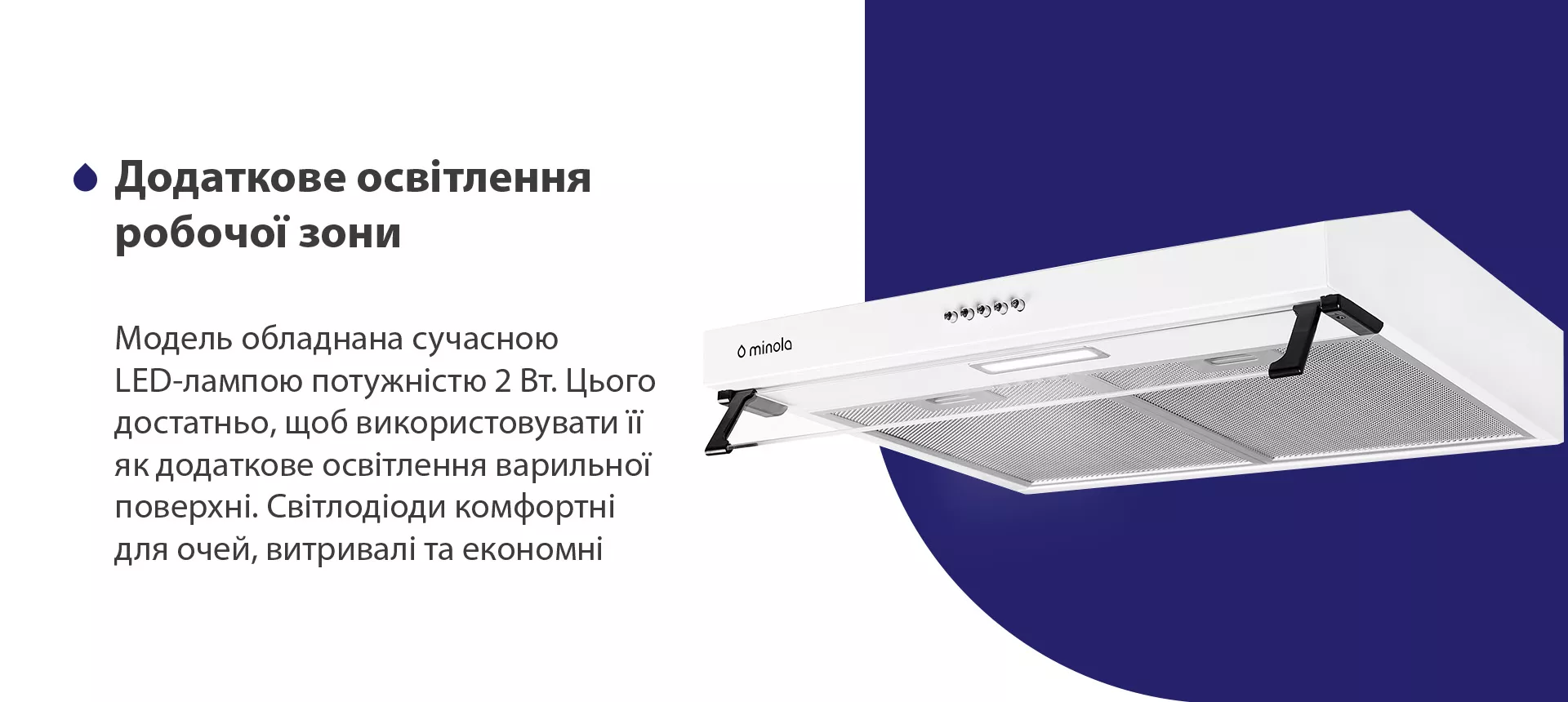 Модель обладнана сучасною LED-лампою потужністю 2 Вт. Цього достатньо, щоб використовувати її як додаткове освітлення варильної поверхні. Світлодіоди комфортні для очей, витривалі та економні
