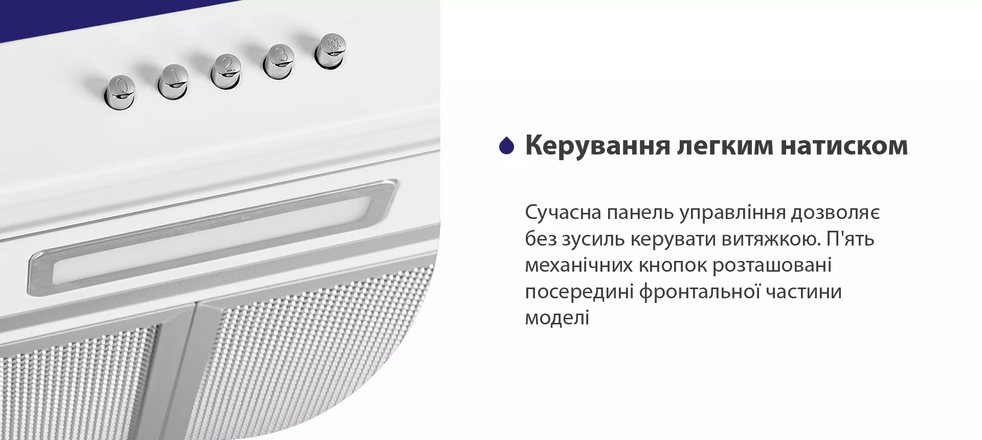 Сучасна панель управління дозволяє без зусиль керувати витяжкою. П'ять механічних кнопок розташовані посередині фронтальної частини моделі