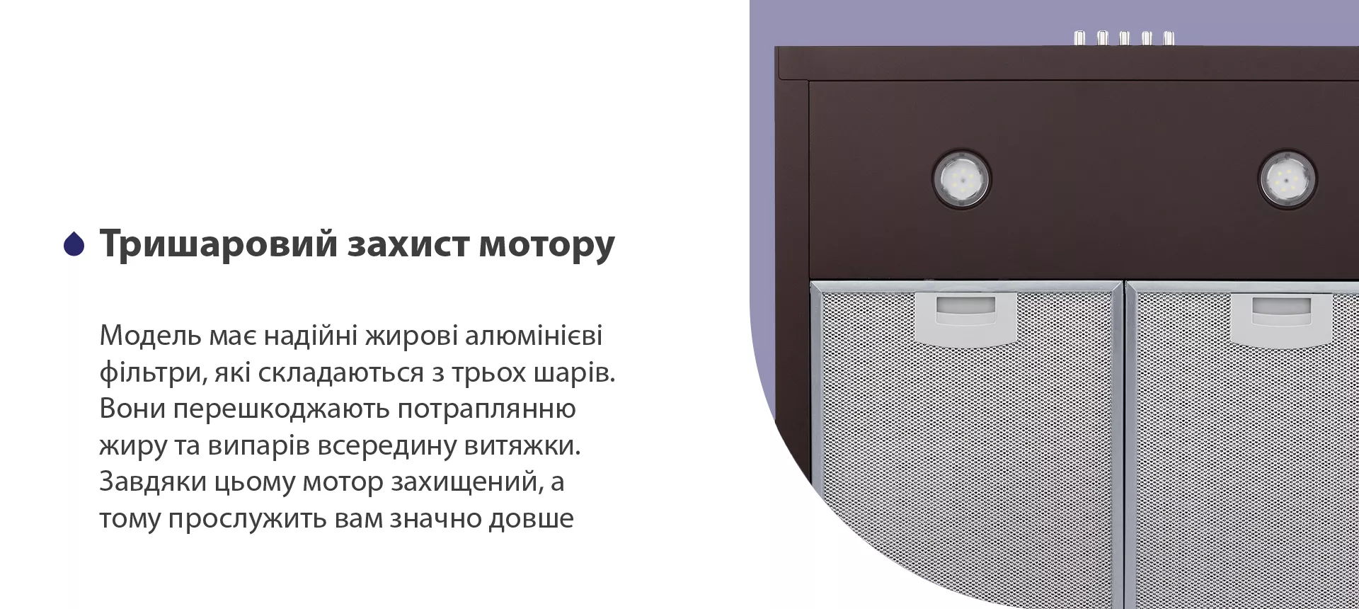 Модель має надійні жирові алюмінієві фільтри, які складаються з трьох шарів. Вони перешкоджають потраплянню жиру та випарів всередину витяжки. Завдяки цьому мотор захищений, а тому прослужить вам значно довше