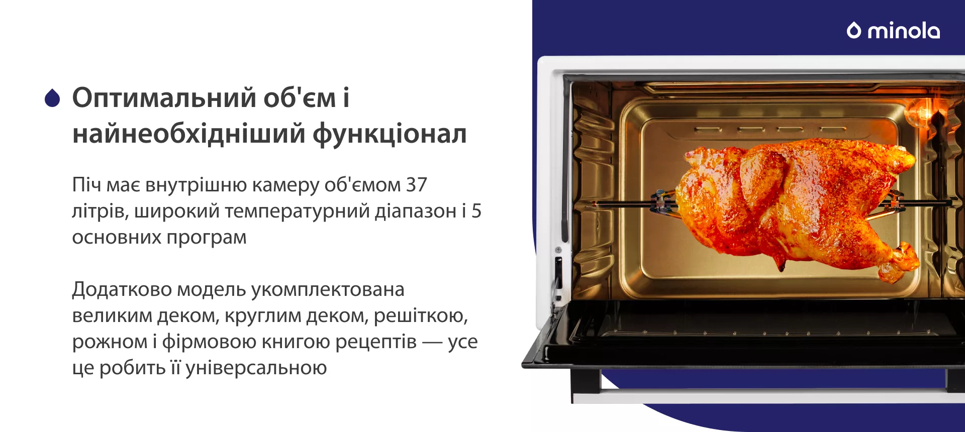Оптимальный объем и стандартный функционал Піч має внутрішню камеру об'ємом 37 літрів, широкий температурний діапазон і 5 основних програм. Додатково модель укомплектована великим деком, круглим деком, решіткою, рожном і фірмовою книгою рецептів — усе це робить її універсальною