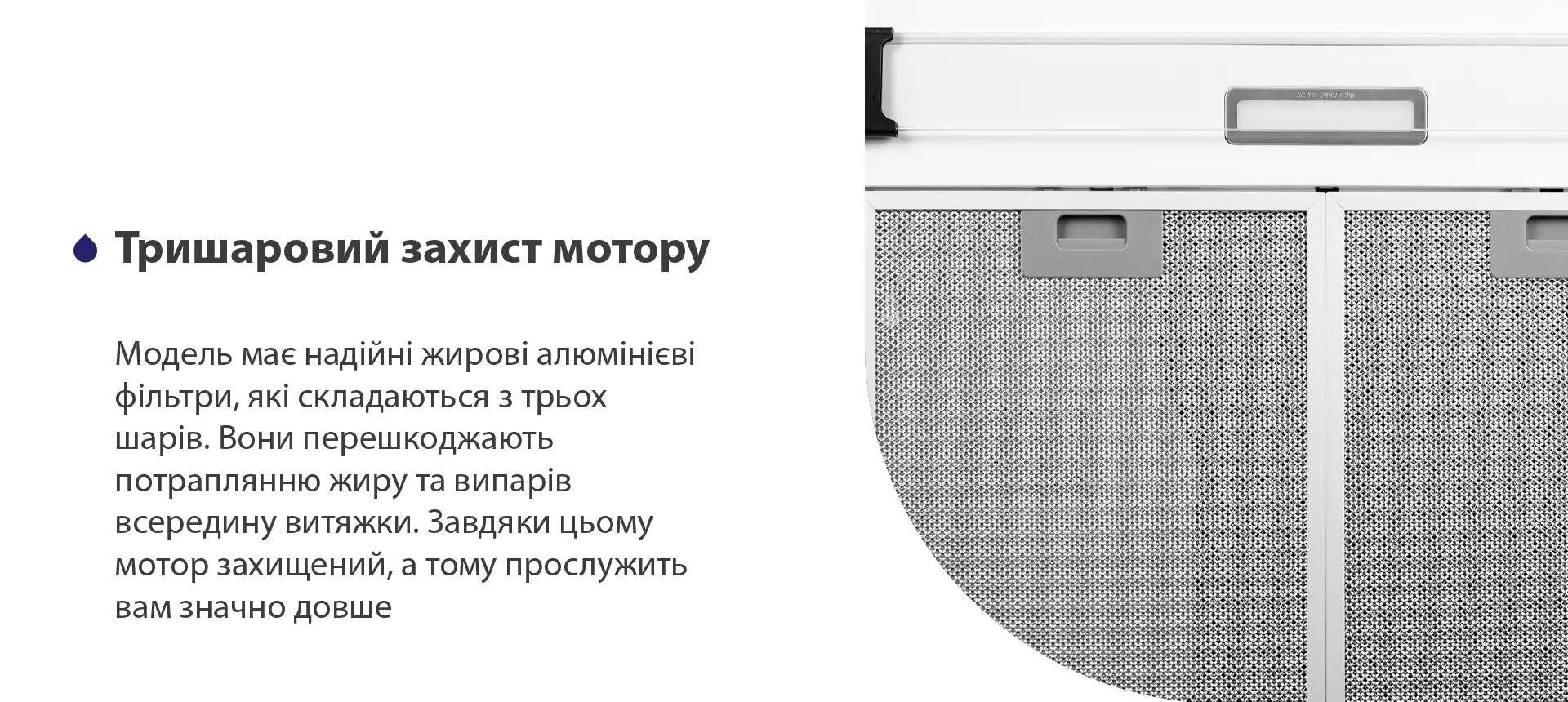 Модель має надійні жирові алюмінієві фільтри, які складаються з трьох шарів. Вони перешкоджають потраплянню жиру та випарів всередину витяжки. Завдяки цьому мотор захищений, а тому прослужить вам значно довше