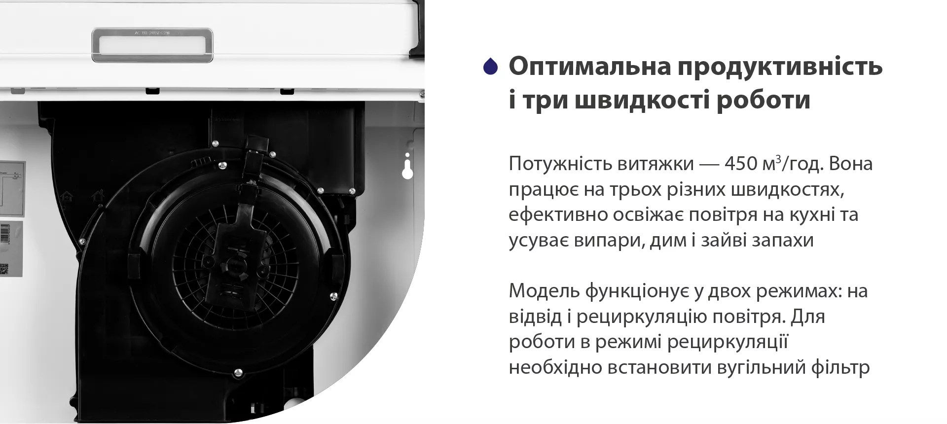 Потужність витяжки – 450 м3/год. Вона працює на трьох різних швидкостях, ефективно освіжає повітря у приміщенні та усуває випари, дим і зайві запахи. Модель функціонує у двох режимах: на відвід і рециркуляцію повітря. Для роботи в режимі рециркуляції необхідно встановити вугільний фільтр
