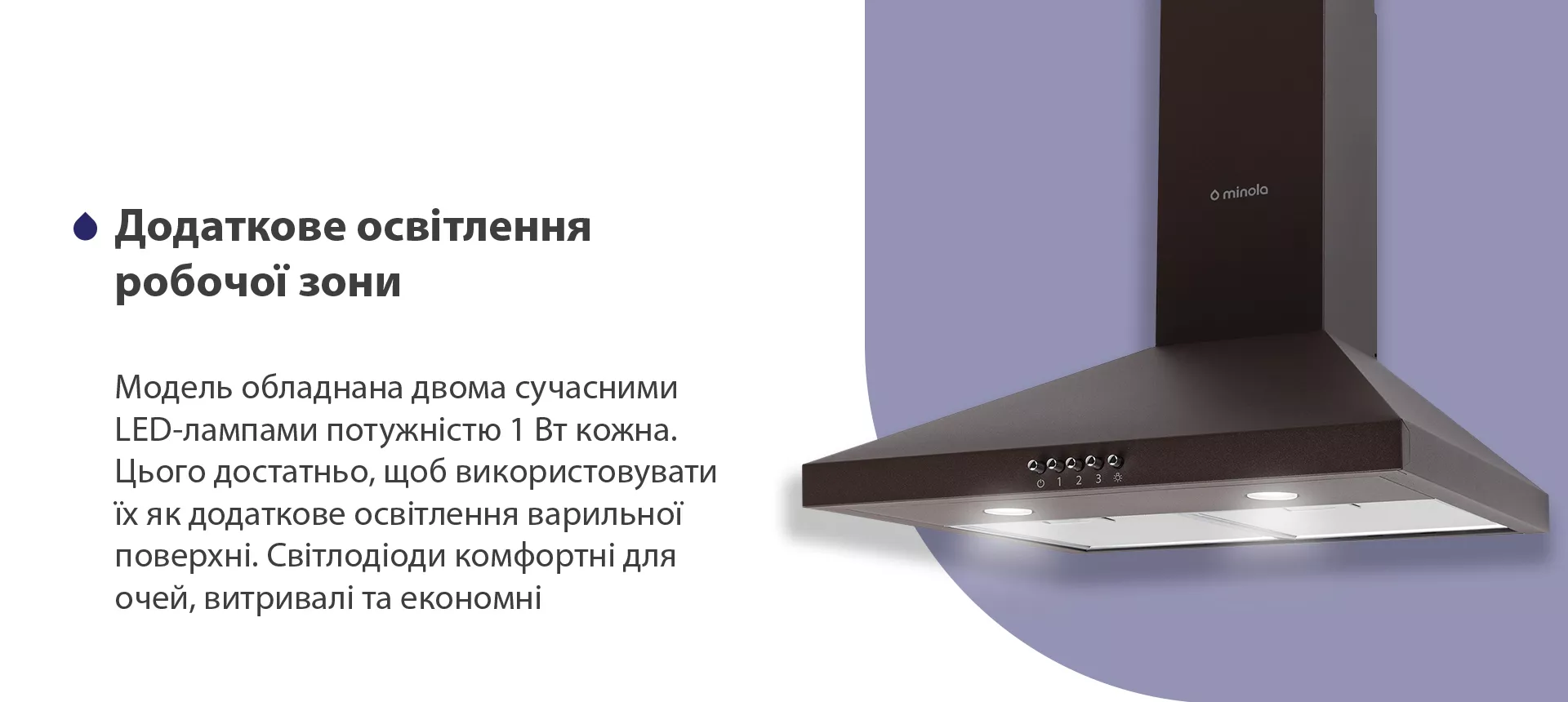 Модель обладнана двома сучасними LED-лампами потужністю 1 Вт кожна. Цього достатньо, щоб використовувати їх як додаткове освітлення варильної поверхні. Світлодіоди комфортні для очей, витривалі та економні