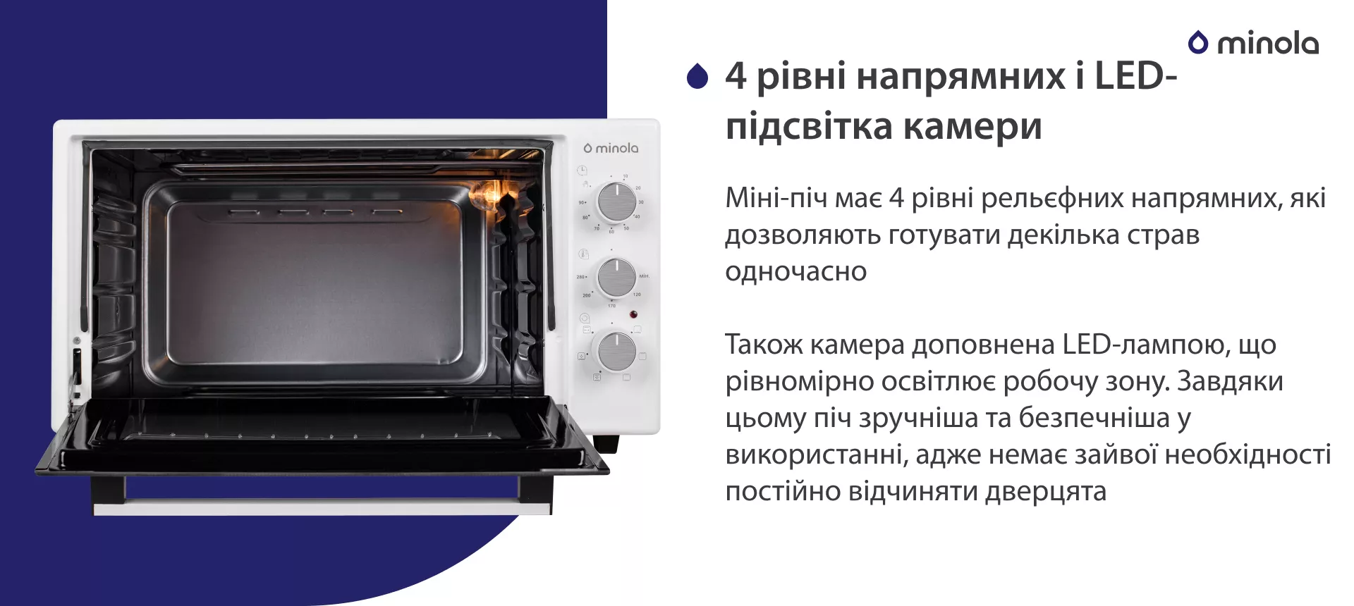 4 уровня направляющих и LED-подсветка камеры Міні-піч має 4 рівні рельєфних напрямних, які дозволяють готувати декілька страв одночасно. Також камера доповнена LED-лампою, що рівномірно освітлює робочу зону. Завдяки цьому піч більш зручна та безпечна у використанні, адже немає зайвої необхідності постійно відчиняти дверцята