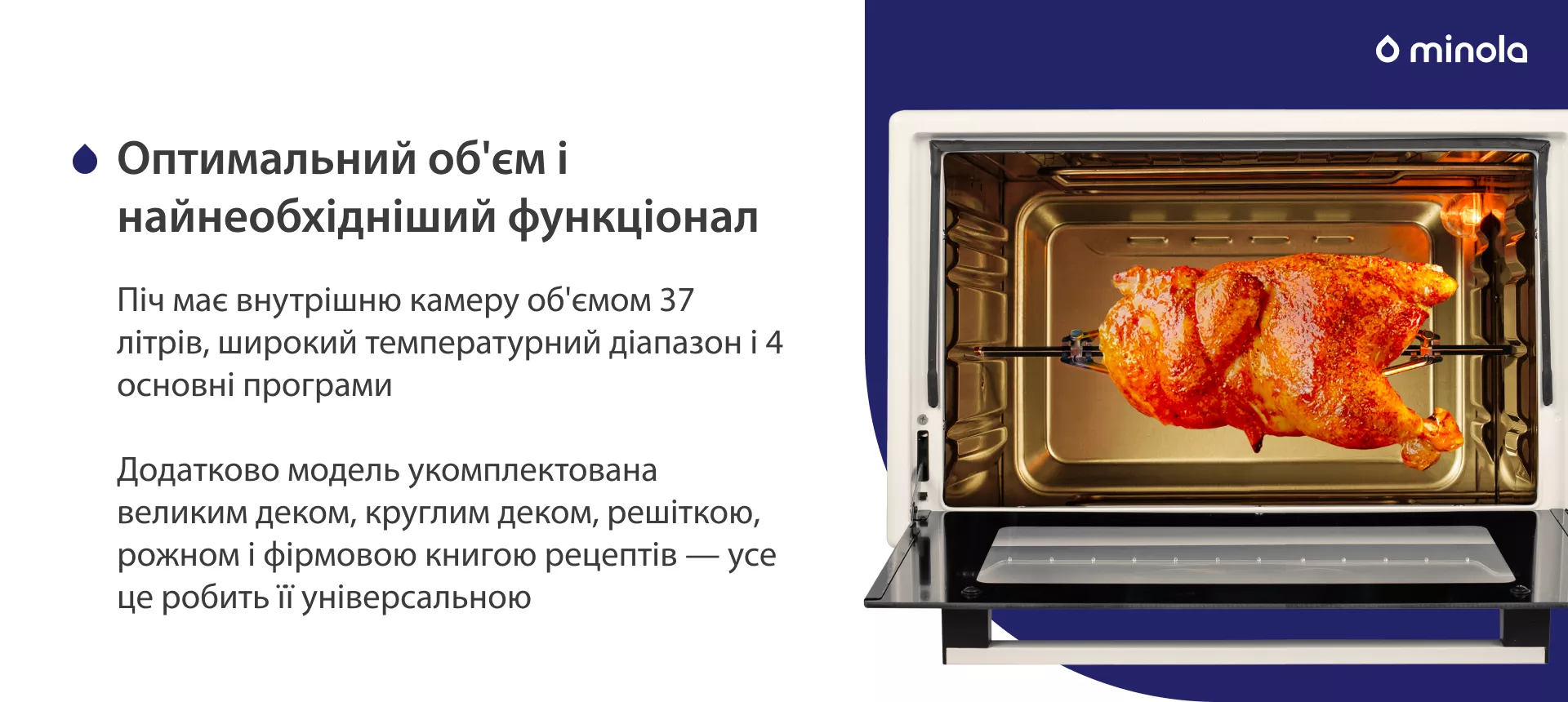 Оптимальный объем и самый необходимый функционал Піч має внутрішню камеру об'ємом 37 літрів, широкий температурний діапазон і 4 основних програми. Додатково модель укомплектована великим деком, круглим деком, решіткою, рожном і фірмовою книгою рецептів — усе це робить її універсальною