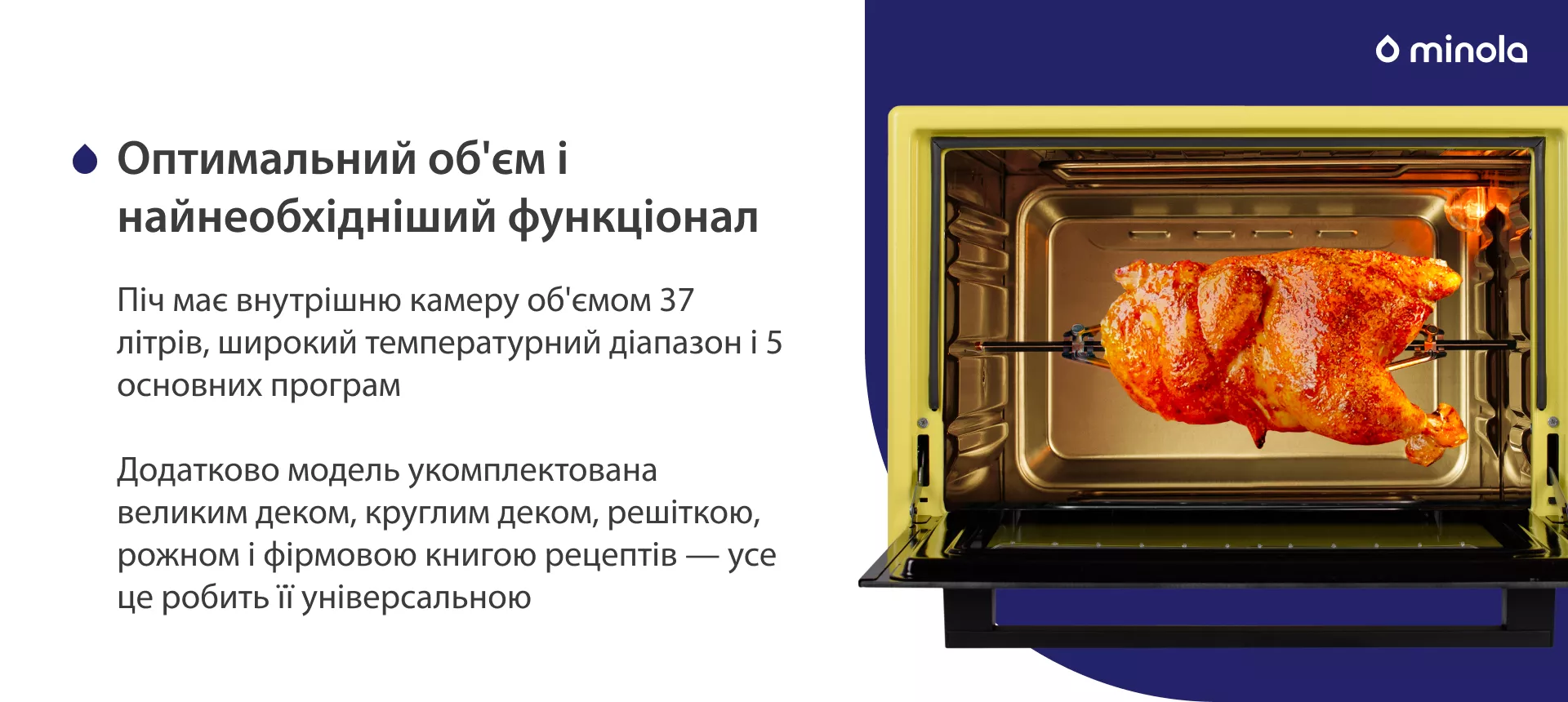 Оптимальный объем и стандартный функционал Піч має внутрішню камеру об'ємом 37 літрів, широкий температурний діапазон і 5 основних програм. Додатково модель укомплектована великим деком, круглим деком, решіткою, рожном і фірмовою книгою рецептів — усе це робить її універсальною