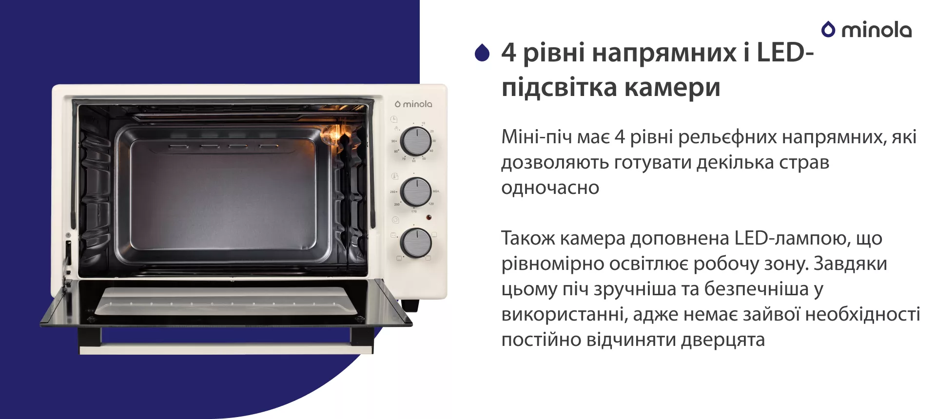 4 уровня направляющих и LED-подсветка камеры Міні-піч має 4 рівні рельєфних напрямних, які дозволяють готувати декілька страв одночасно. Також камера доповнена LED-лампою, що рівномірно освітлює робочу зону. Завдяки цьому піч більш зручна та безпечна у використанні, адже немає зайвої необхідності постійно відчиняти дверцята
