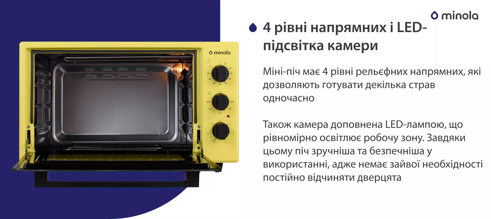 4 уровня направляющих и LED-подсветка камеры Міні-піч має 4 рівні рельєфних напрямних, які дозволяють готувати декілька страв одночасно. Також камера доповнена LED-лампою, що рівномірно освітлює робочу зону. Завдяки цьому піч більш зручна та безпечна у використанні, адже немає зайвої необхідності постійно відчиняти дверцята