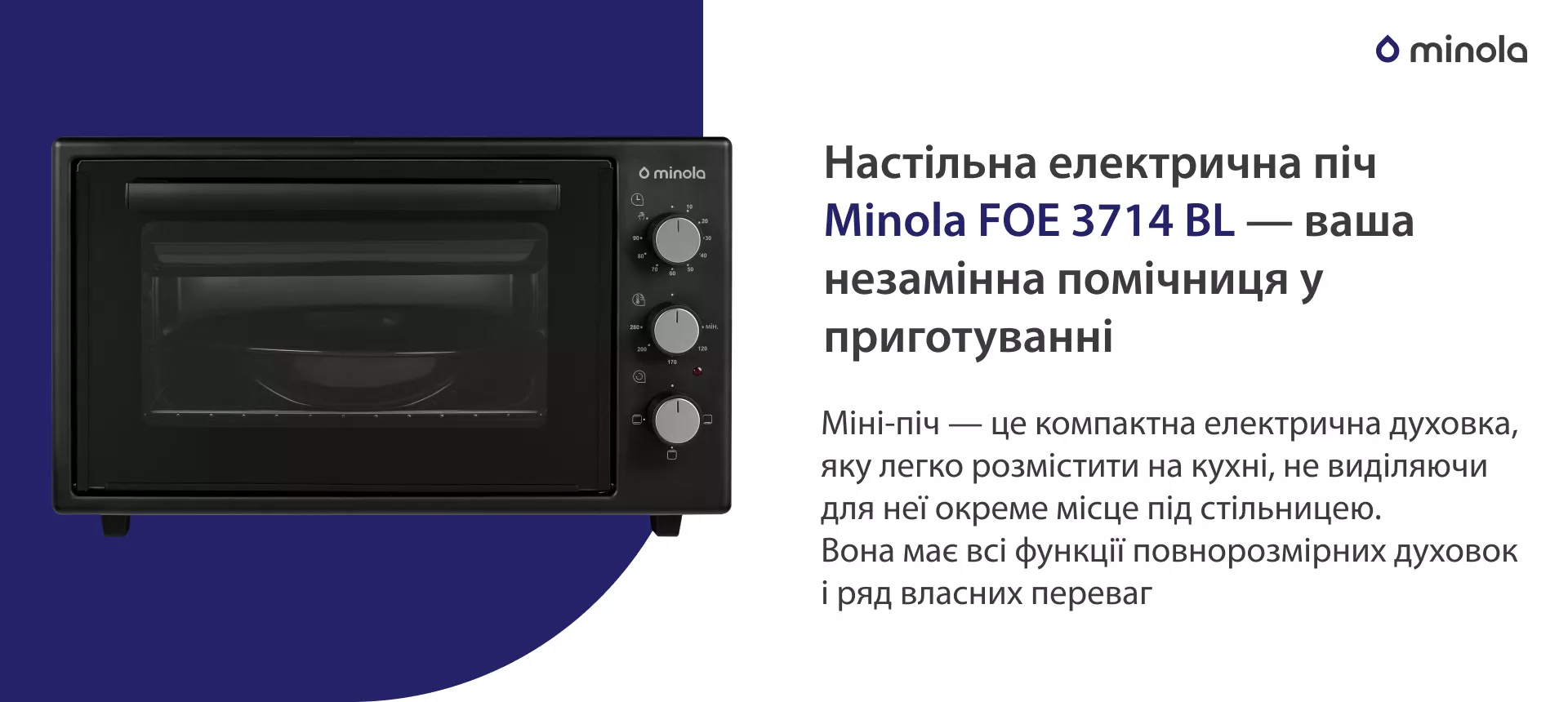 Настільна електрична піч Minola FOE 3714 BL — ваша незамінна помічниця у приготуванні Міні-піч — це компактна електрична духовка, яку легко розмістити на кухні, не виділяючи для неї окреме місце під стільницею. Вона має всі функції повнорозмірних духовок і ряд власних переваг