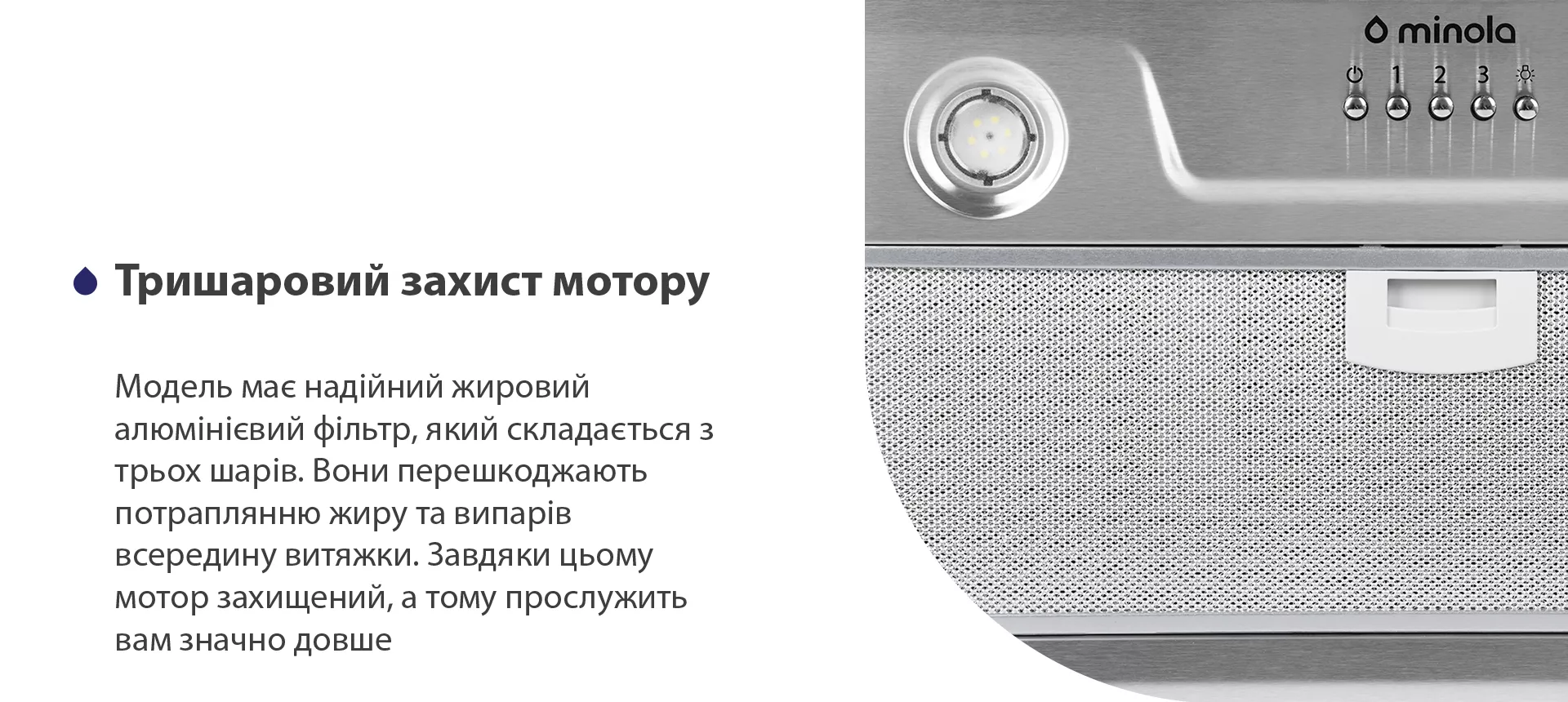 Модель має надійний жировий алюмінієвий фільтр, який складається з трьох шарів. Вони перешкоджають потраплянню жиру та випарів всередину витяжки. Завдяки цьому мотор захищений, а тому прослужить вам значно довше