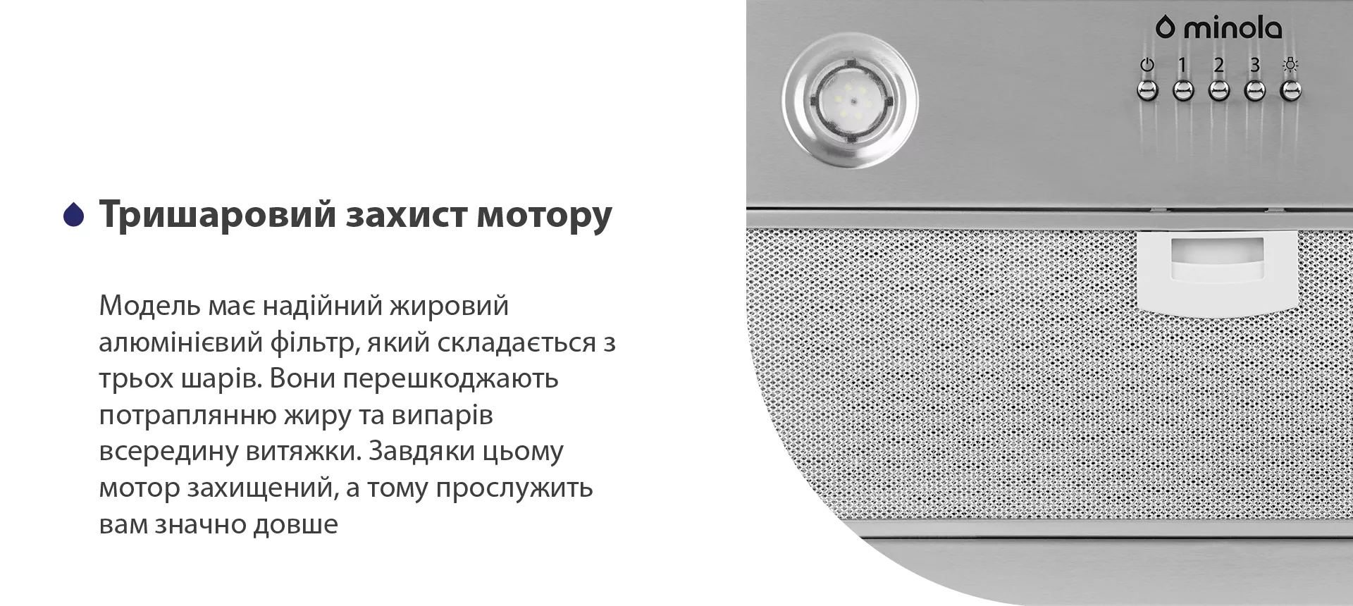 Модель має надійний жировий алюмінієвий фільтр, який складається з трьох шарів. Вони перешкоджають потраплянню жиру та випарів всередину витяжки. Завдяки цьому мотор захищений, а тому прослужить вам значно довше