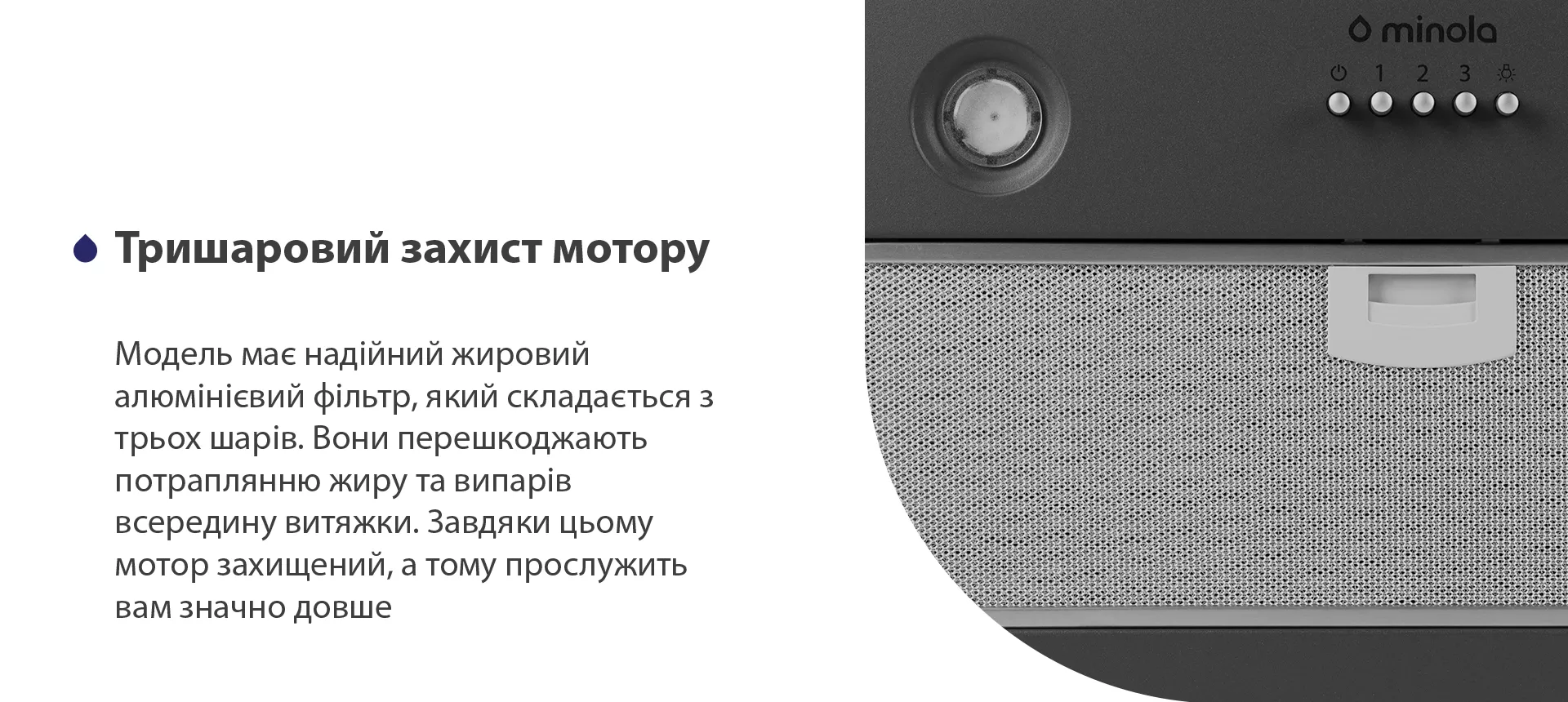 Модель має надійний жировий алюмінієвий фільтр, який складається з трьох шарів. Вони перешкоджають потраплянню жиру та випарів всередину витяжки. Завдяки цьому мотор захищений, а тому прослужить вам значно довше