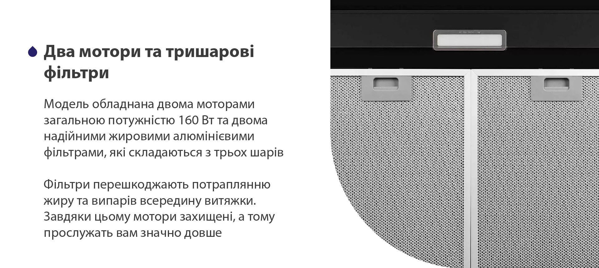 Модель має надійні жирові алюмінієві фільтри, які складаються з трьох шарів. Вони перешкоджають потраплянню жиру та випарів всередину витяжки. Завдяки цьому мотор захищений, а тому прослужить вам значно довше