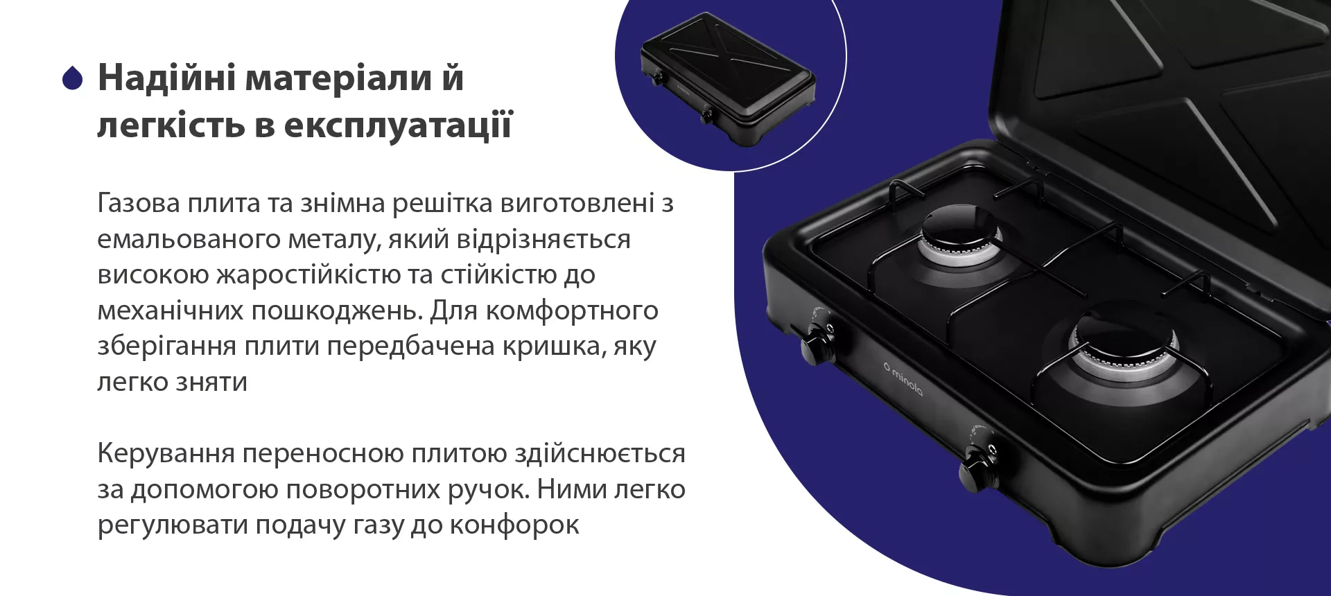 Газова плита та знімна решітка виготовлена з емальованого металу, який відрізняється високою жаростійкістю та стійкістю до механічних пошкоджень. Для комфортного зберігання плити передбачена кришка, яку легко зняти. Керування переносною плитою здійснюється за допомогою поворотних ручок. Ними легко регулювати подачу газу до конфорок