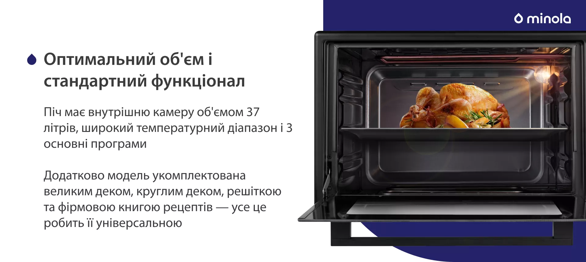 Оптимальний об'єм і стандартний функціонал Піч має внутрішню камеру об'ємом 37 літрів, широкий температурний діапазон і 3 основні програми. Додатково модель укомплектована великим деком, круглим деком, решіткою та фірмовою книгою рецептів — усе це робить її універсальною