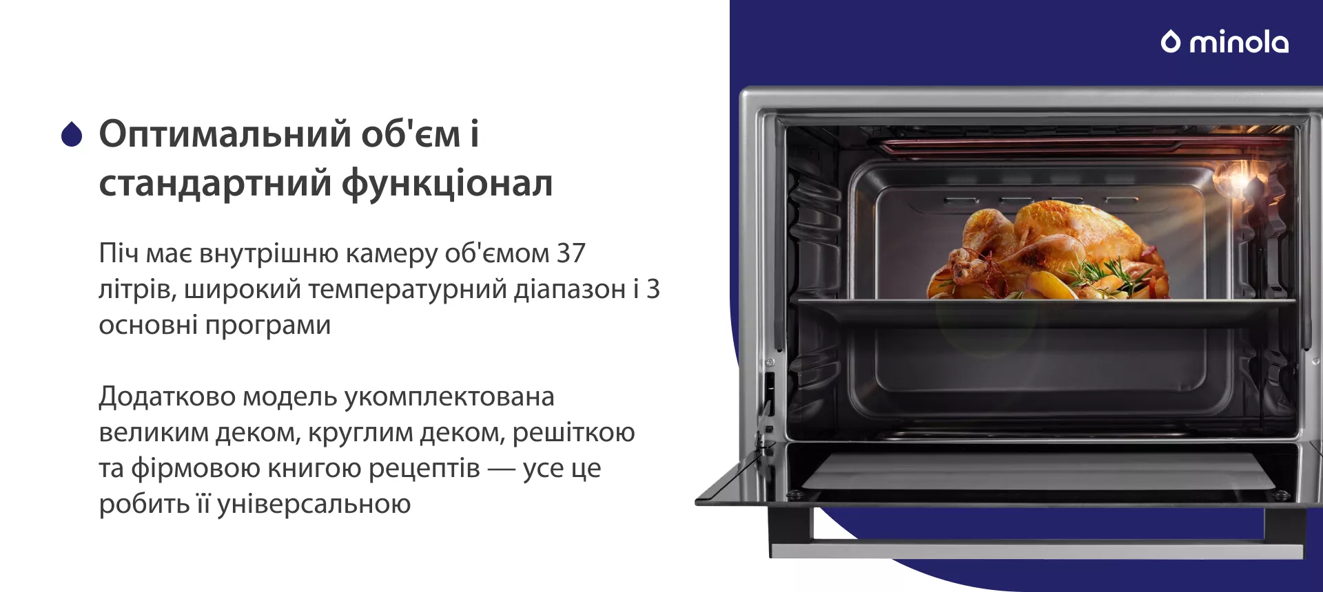 Оптимальний об'єм і стандартний функціонал Піч має внутрішню камеру об'ємом 37 літрів, широкий температурний діапазон і 3 основні програми. Додатково модель укомплектована великим деком, круглим деком, решіткою та фірмовою книгою рецептів — усе це робить її універсальною