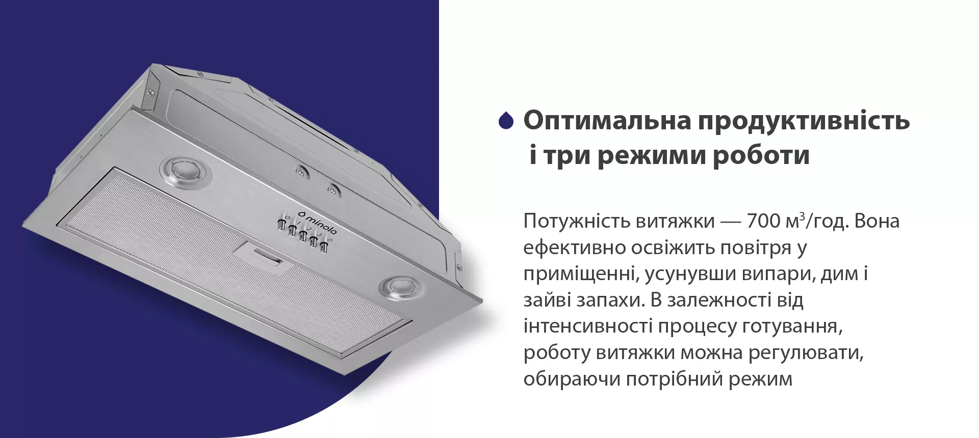 Потужність витяжки – 700 м3/год. Вона ефективно освіжить повітря у приміщенні, усунувши випари, дим і зайві запахи. В залежності від інтенсивності процесу готування, роботу витяжки можна регулювати, обираючи потрібний режим