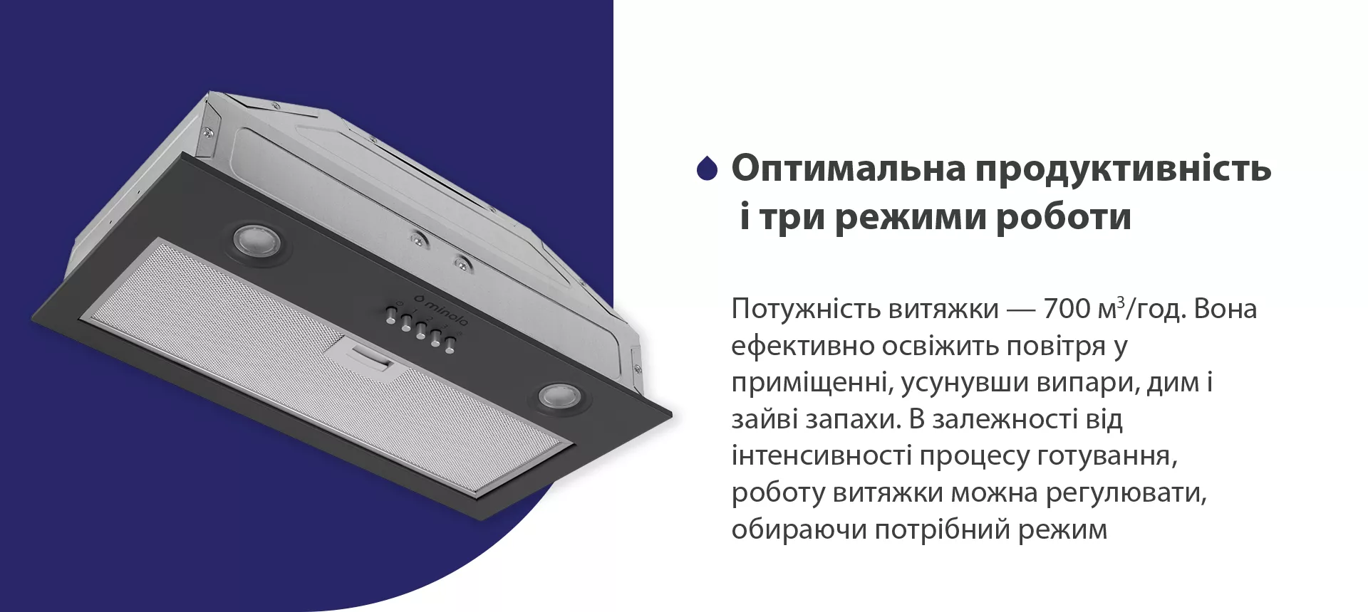 Потужність витяжки – 700 м3/год. Вона ефективно освіжить повітря у приміщенні, усунувши випари, дим і зайві запахи. В залежності від інтенсивності процесу готування, роботу витяжки можна регулювати, обираючи потрібний режим
