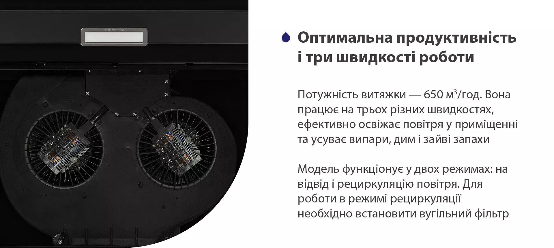 Потужність витяжки – 650 м3/год. Вона працює на трьох різних швидкостях, ефективно освіжає повітря у приміщенні та усуває випари, дим і зайві запахи. Модель функціонує у двох режимах: на відвід і рециркуляцію повітря. Для роботи в режимі рециркуляції необхідно встановити вугільний фільтр