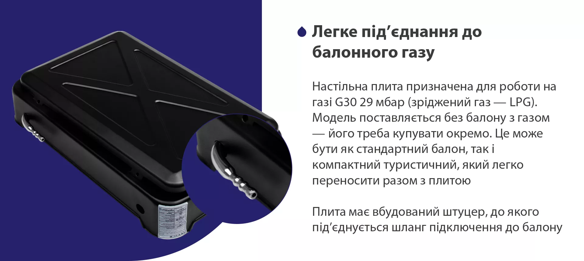 Настільна плита призначена для роботи на газі G30 29 мбар (зріджений газ – LPG). Модель поставляється без балону з газом – його треба купувати окремо. Це може бути як стандартний балон, так і компактний туристичний, який легко переносити разом з плитою. Плита має вбудований штуцер, до якого під'єднується шланг підключення до балону