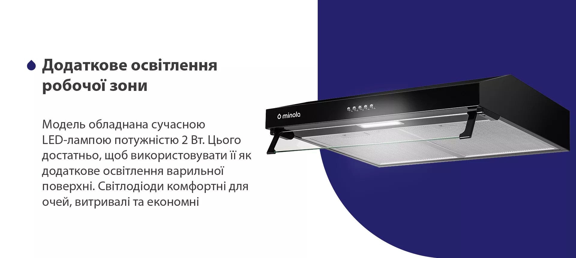 Модель обладнана сучасною LED-лампою потужністю 2 Вт. Цього достатньо, щоб використовувати її як додаткове освітлення варильної поверхні. Світлодіоди комфортні для очей, витривалі та економні