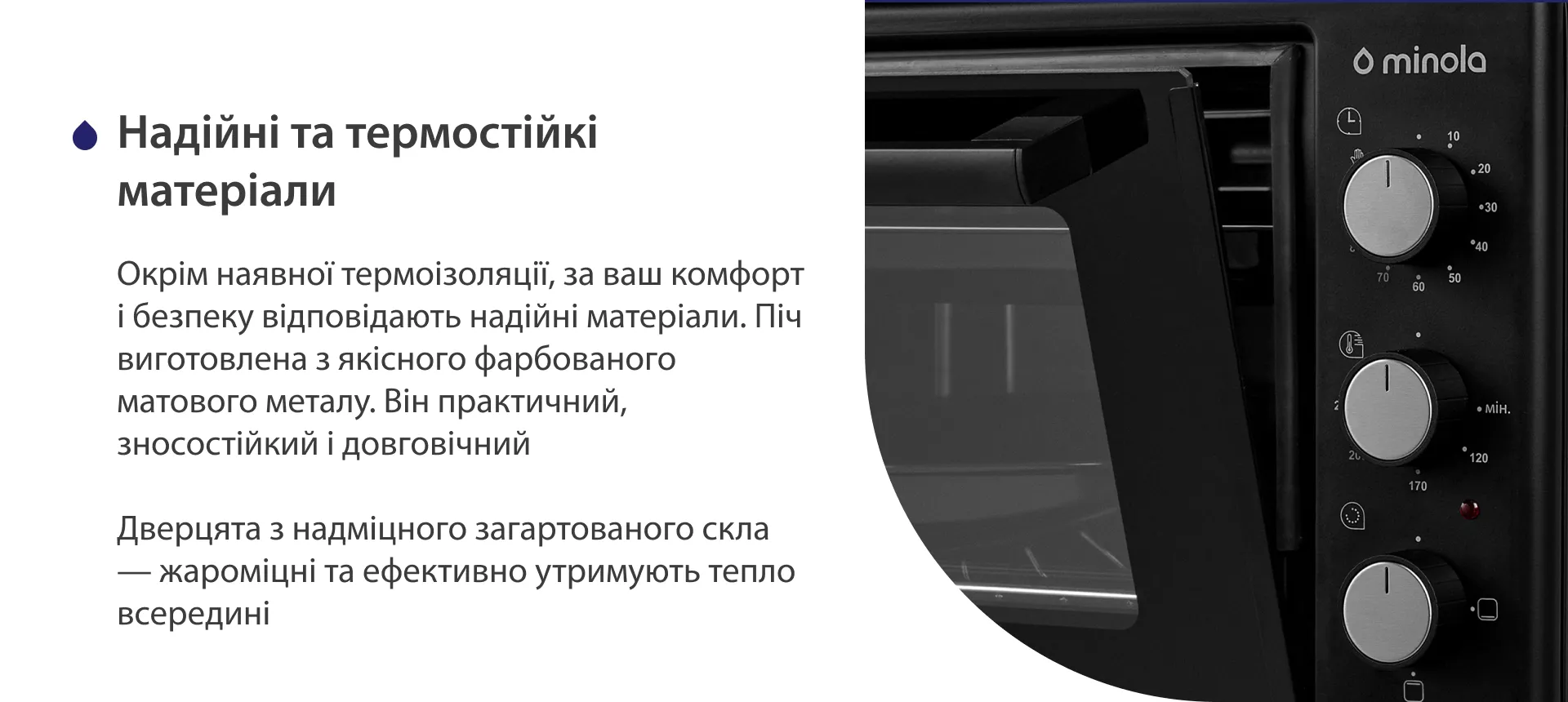 Надійні та термостійкі матеріали Окрім наявної термоізоляції, за ваш комфорт і безпеку відповідають надійні матеріали. Піч виготовлена з якісного фарбованого матового металу. Він практичний, зносостійкий і довговічний. Дверцята з надміцного загартованого скла — жароміцні та ефективно утримують тепло всередині