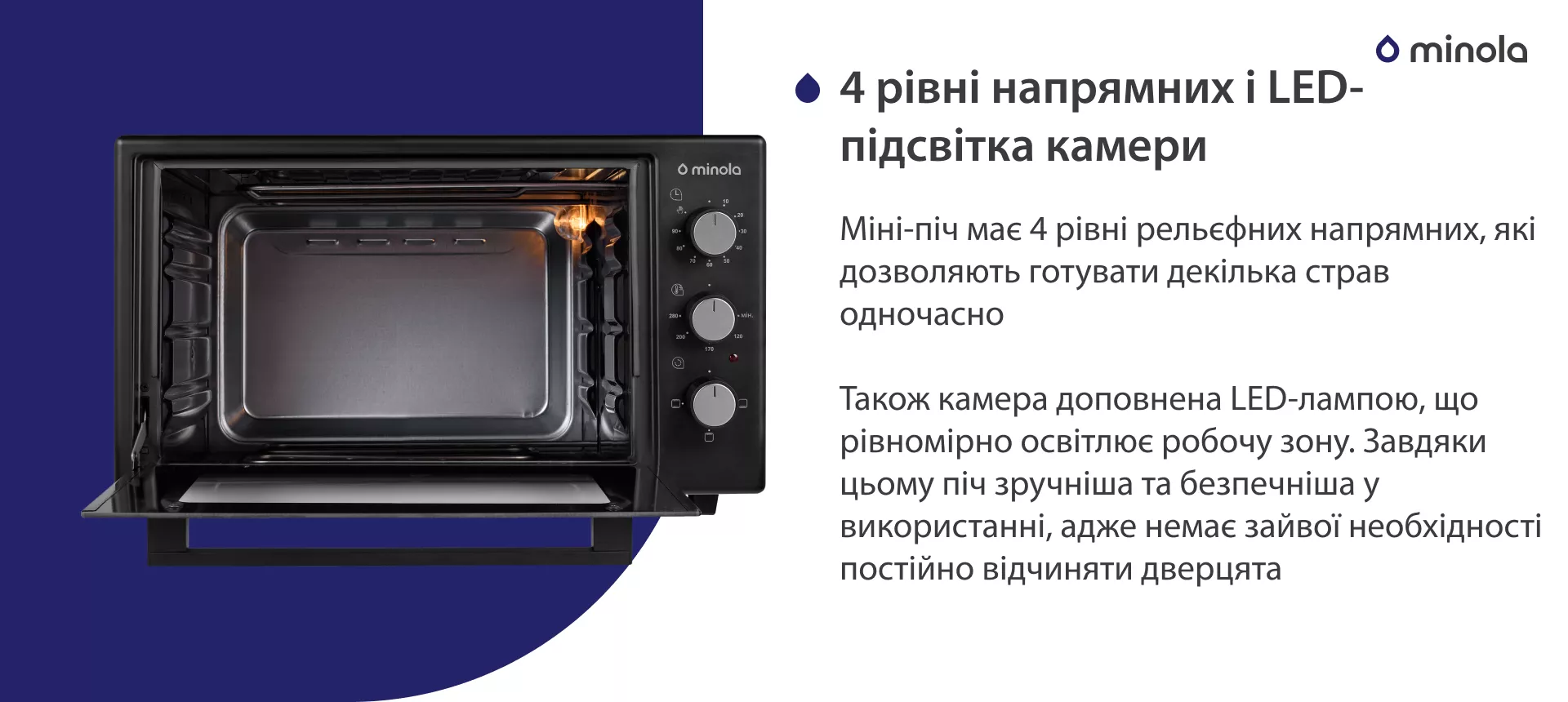 4 рівні напрямних і LED-підсвітка камери Міні-піч має 4 рівні рельєфних напрямних, які дозволяють готувати декілька страв одночасно. Також камера доповнена LED-лампою, що рівноміно освітлює робочу зону. Завдяки цьому піч зручніша та безпечніша у використанні, адже немає зайвої необхідності постійно відчиняти дверцята