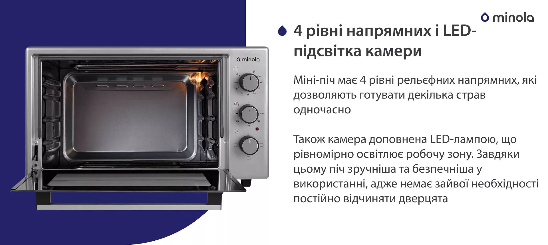 4 рівні напрямних і LED-підсвітка камери Міні-піч має 4 рівні рельєфних напрямних, які дозволяють готувати декілька страв одночасно. Також камера доповнена LED-лампою, що рівноміно освітлює робочу зону. Завдяки цьому піч зручніша та безпечніша у використанні, адже немає зайвої необхідності постійно відчиняти дверцята
